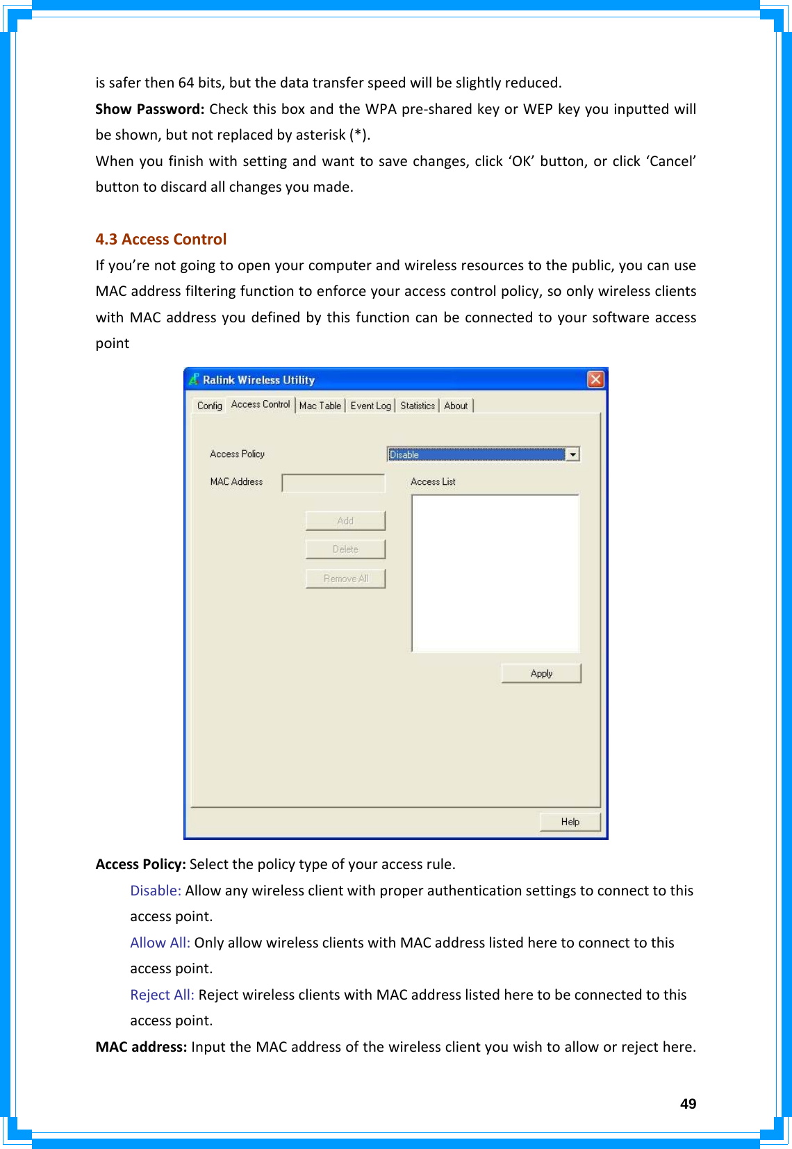  49issaferthen64bits,butthedatatransferspeedwillbeslightlyreduced.ShowPassword:CheckthisboxandtheWPApre‐sharedkeyorWEPkeyyouinputtedwillbeshown,butnotreplacedbyasterisk(*).Whenyoufinishwithsettingandwanttosavechanges,click‘OK’button,orclick‘Cancel’buttontodiscardallchangesyoumade.4.3AccessControlIfyou’renotgoingtoopenyourcomputerandwirelessresourcestothepublic,youcanuseMACaddressfilteringfunctiontoenforceyouraccesscontrolpolicy,soonlywirelessclientswithMACaddressyoudefinedbythisfunctioncanbeconnectedtoyoursoftwareaccesspointAccessPolicy:Selectthepolicytypeofyouraccessrule.Disable:Allowanywirelessclientwithproperauthenticationsettingstoconnecttothisaccesspoint.AllowAll:OnlyallowwirelessclientswithMACaddresslistedheretoconnecttothisaccesspoint.RejectAll:RejectwirelessclientswithMACaddresslistedheretobeconnectedtothisaccesspoint.MACaddress:InputtheMACaddressofthewirelessclientyouwishtoalloworrejecthere.