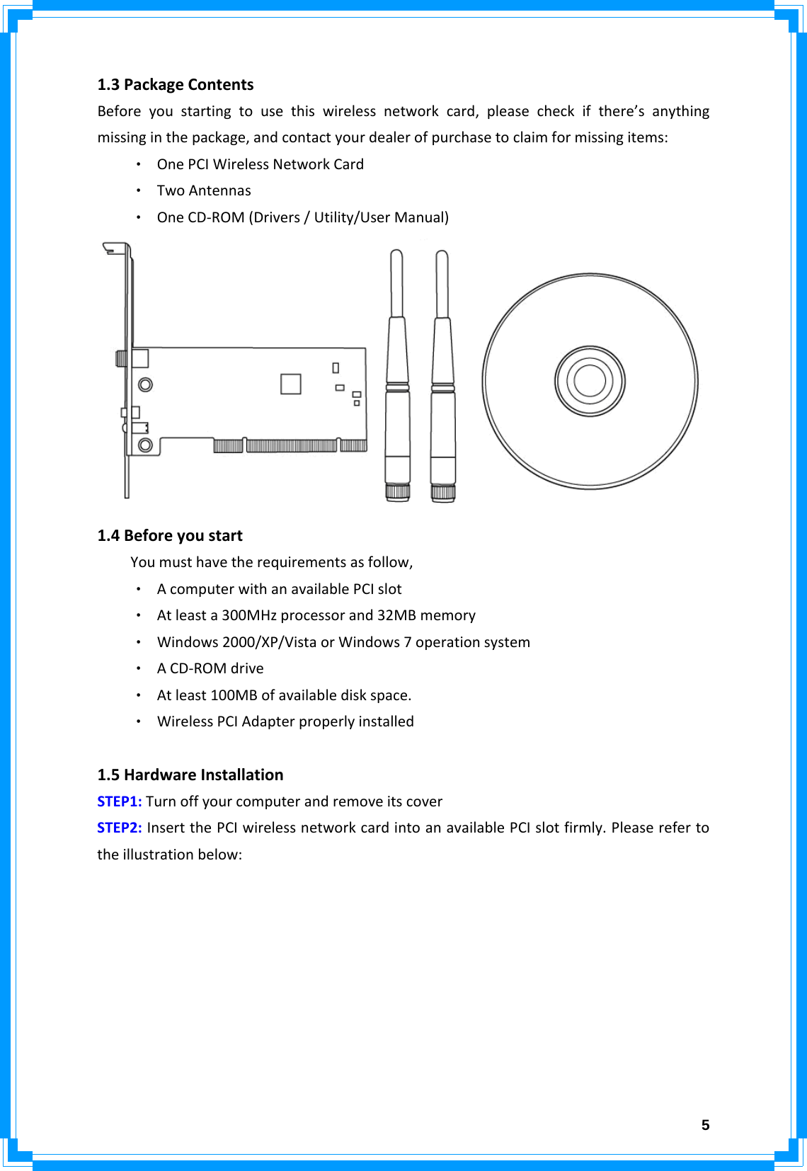  5 1.3PackageContentsBeforeyoustartingtousethiswirelessnetworkcard,pleasecheckifthere’sanythingmissinginthepackage,andcontactyourdealerofpurchasetoclaimformissingitems:‧ OnePCIWirelessNetworkCard‧ TwoAntennas‧ OneCD‐ROM(Drivers/Utility/UserManual) 1.4BeforeyoustartYoumusthavetherequirementsasfollow,‧ AcomputerwithanavailablePCIslot‧ Atleasta300MHzprocessorand32MBmemory‧ Windows2000/XP/VistaorWindows7operationsystem‧ ACD‐ROMdrive‧ Atleast100MBofavailablediskspace.‧ WirelessPCIAdapterproperlyinstalled 1.5HardwareInstallationSTEP1:TurnoffyourcomputerandremoveitscoverSTEP2:InsertthePCIwirelessnetworkcardintoanavailablePCIslotfirmly.Pleaserefertotheillustrationbelow: