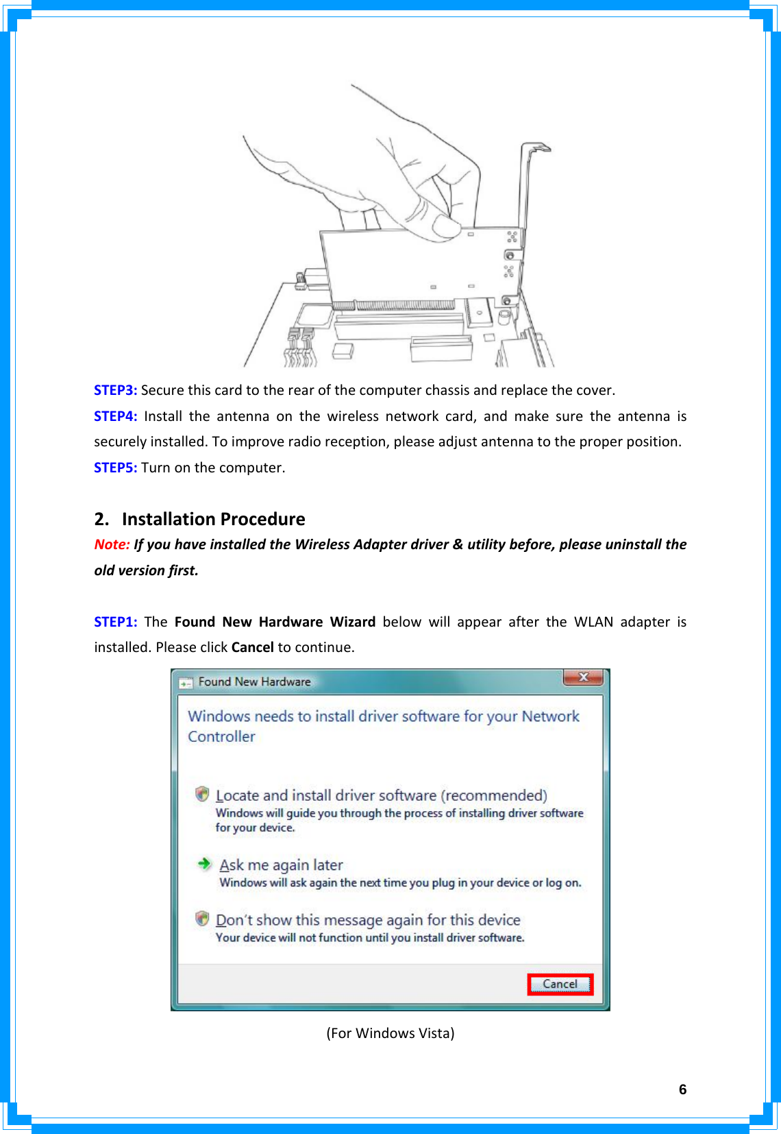  6STEP3:Securethiscardtotherearofthecomputerchassisandreplacethecover.STEP4:Installtheantennaonthewirelessnetworkcard,andmakesuretheantennaissecurelyinstalled.Toimproveradioreception,pleaseadjustantennatotheproperposition.STEP5:Turnonthecomputer.2. InstallationProcedureNote:IfyouhaveinstalledtheWirelessAdapterdriver&amp;utilitybefore,pleaseuninstalltheoldversionfirst.STEP1:TheFoundNewHardwareWizardbelowwillappearaftertheWLANadapterisinstalled.PleaseclickCanceltocontinue.(ForWindowsVista)