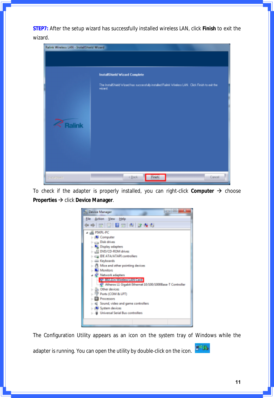 11STEP7:AfterthesetupwizardhassuccessfullyinstalledwirelessLAN,clickFinishtoexitthewizard.Tocheckiftheadapterisproperlyinstalled,youcanrightͲclickComputerÆchoosePropertiesÆclickDeviceManager.TheConfigurationUtilityappearsasanicononthesystemtrayofWindowswhiletheadapterisrunning.YoucanopentheutilitybydoubleͲclickontheicon.