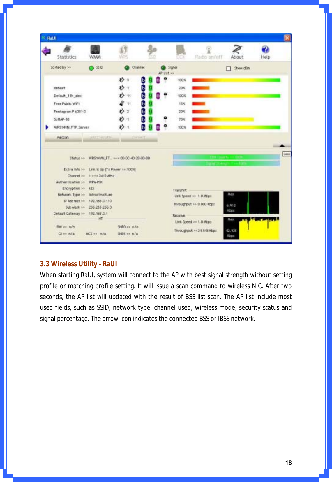 183.3WirelessUtilityͲRaUIWhenstartingRaUI,systemwillconnecttotheAPwithbestsignalstrengthwithoutsettingprofileormatchingprofilesetting.ItwillissueascancommandtowirelessNIC.Aftertwoseconds,theAPlistwillupdatedwiththeresultofBSSlistscan.TheAPlistincludemostusedfields,suchasSSID,networktype,channelused,wirelessmode,securitystatusandsignalpercentage.ThearrowiconindicatestheconnectedBSSorIBSSnetwork.