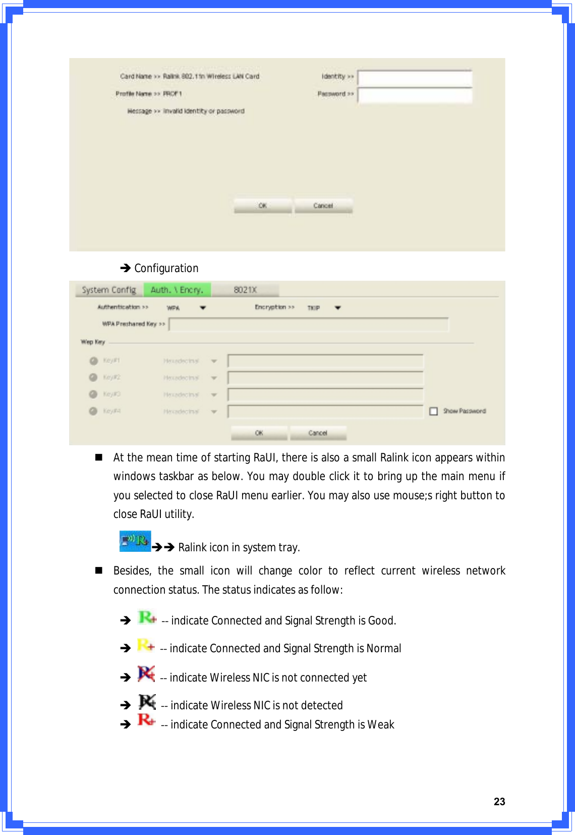 23ÎConfigurationAtthemeantimeofstartingRaUI,thereisalsoasmallRalinkiconappearswithinwindowstaskbarasbelow.YoumaydoubleclickittobringupthemainmenuifyouselectedtocloseRaUImenuearlier.Youmayalsousemouse;srightbuttontocloseRaUIutility.ÎÎRalinkiconinsystemtray.Besides,thesmalliconwillchangecolortoreflectcurrentwirelessnetworkconnectionstatus.Thestatusindicatesasfollow:ÎͲͲindicateConnectedandSignalStrengthisGood.ÎͲͲindicateConnectedandSignalStrengthisNormalÎͲͲindicateWirelessNICisnotconnectedyetÎͲͲindicateWirelessNICisnotdetectedÎͲͲindicateConnectedandSignalStrengthisWeak
