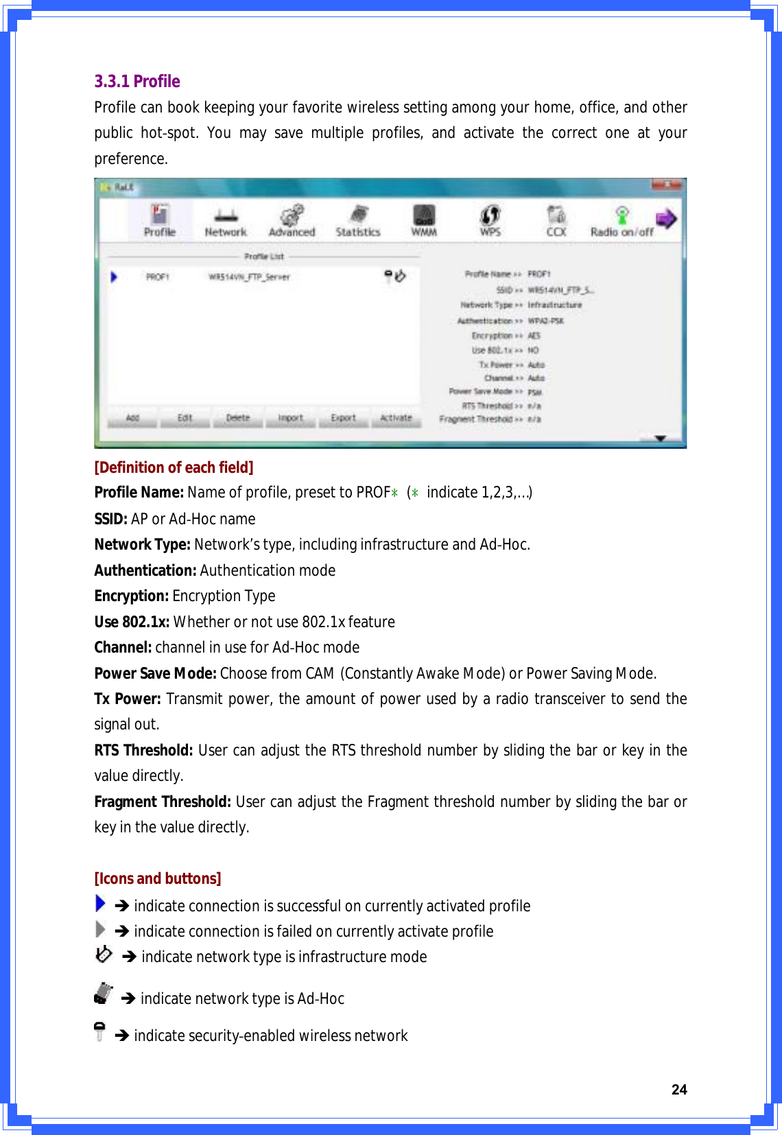 243.3.1ProfileProfilecanbookkeepingyourfavoritewirelesssettingamongyourhome,office,andotherpublichotͲspot.Youmaysavemultipleprofiles,andactivatethecorrectoneatyourpreference.[Definitionofeachfield]ProfileName:Nameofprofile,presettoPROFϿ(Ͽindicate1,2,3,…)SSID:APorAdͲHocnameNetworkType:Network’stype,includinginfrastructureandAdͲHoc.Authentication:AuthenticationmodeEncryption:EncryptionTypeUse802.1x:Whetherornotuse802.1xfeatureChannel:channelinuseforAdͲHocmodePowerSaveMode:ChoosefromCAM(ConstantlyAwakeMode)orPowerSavingMode.TxPower:Transmitpower,theamountofpowerusedbyaradiotransceivertosendthesignalout.RTSThreshold:UsercanadjusttheRTSthresholdnumberbyslidingthebarorkeyinthevaluedirectly.FragmentThreshold:UsercanadjusttheFragmentthresholdnumberbyslidingthebarorkeyinthevaluedirectly.[Iconsandbuttons]ÎindicateconnectionissuccessfuloncurrentlyactivatedprofileÎindicateconnectionisfailedoncurrentlyactivateprofileÎindicatenetworktypeisinfrastructuremodeÎindicatenetworktypeisAdͲHocÎindicatesecurityͲenabledwirelessnetwork
