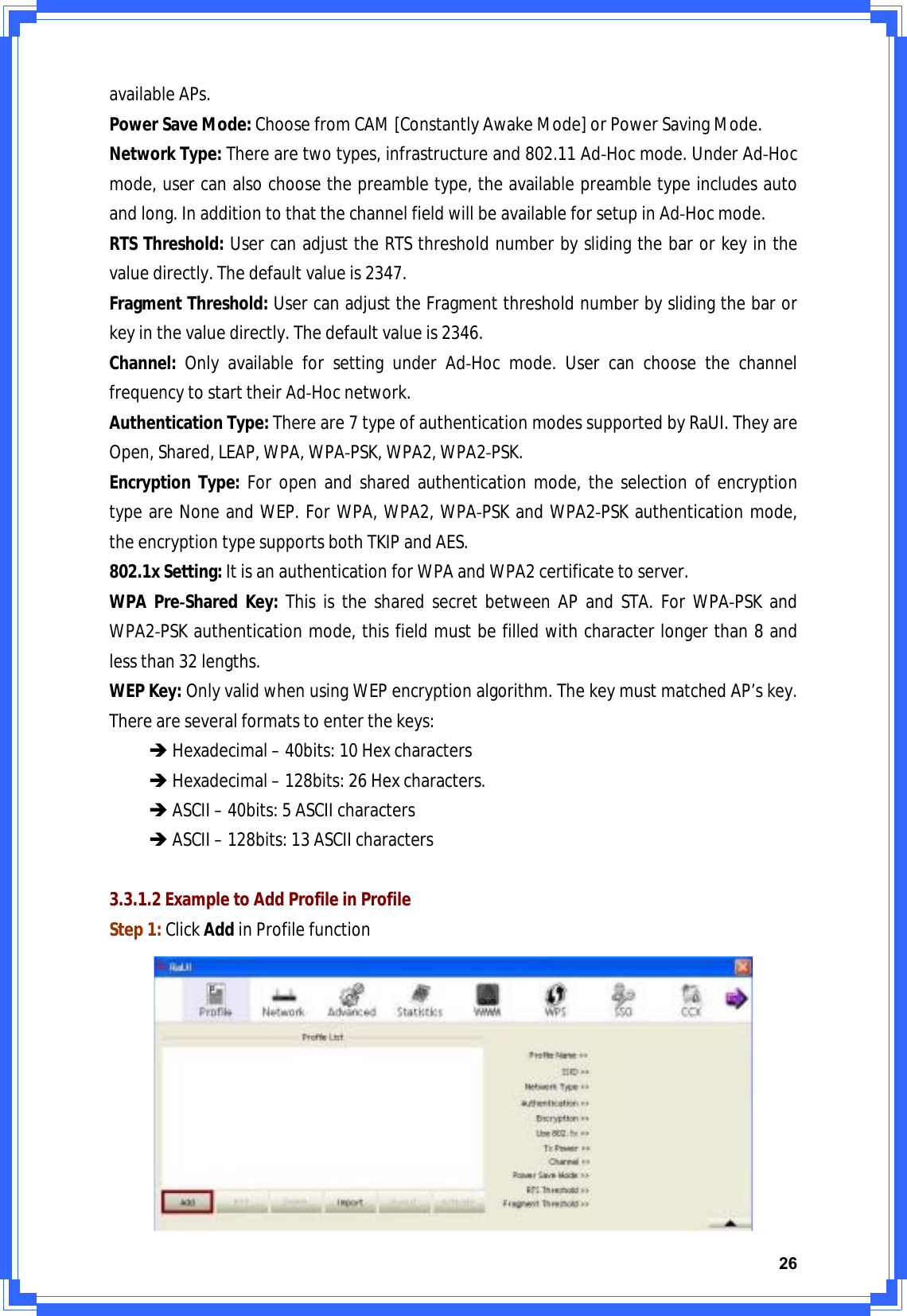 26availableAPs.PowerSaveMode:ChoosefromCAM[ConstantlyAwakeMode]orPowerSavingMode.NetworkType:Therearetwotypes,infrastructureand802.11AdͲHocmode.UnderAdͲHocmode,usercanalsochoosethepreambletype,theavailablepreambletypeincludesautoandlong.InadditiontothatthechannelfieldwillbeavailableforsetupinAdͲHocmode.RTSThreshold:UsercanadjusttheRTSthresholdnumberbyslidingthebarorkeyinthevaluedirectly.Thedefaultvalueis2347.FragmentThreshold:UsercanadjusttheFragmentthresholdnumberbyslidingthebarorkeyinthevaluedirectly.Thedefaultvalueis2346.Channel:OnlyavailableforsettingunderAdͲHocmode.UsercanchoosethechannelfrequencytostarttheirAdͲHocnetwork.AuthenticationType:Thereare7typeofauthenticationmodessupportedbyRaUI.TheyareOpen,Shared,LEAP,WPA,WPAͲPSK,WPA2,WPA2ͲPSK.EncryptionType:Foropenandsharedauthenticationmode,theselectionofencryptiontypeareNoneandWEP.ForWPA,WPA2,WPAͲPSKandWPA2ͲPSKauthenticationmode,theencryptiontypesupportsbothTKIPandAES.802.1xSetting:ItisanauthenticationforWPAandWPA2certificatetoserver.WPAPreͲSharedKey:ThisisthesharedsecretbetweenAPandSTA.ForWPAͲPSKandWPA2ͲPSKauthenticationmode,thisfieldmustbefilledwithcharacterlongerthan8andlessthan32lengths.WEPKey:OnlyvalidwhenusingWEPencryptionalgorithm.ThekeymustmatchedAP’skey.Thereareseveralformatstoenterthekeys:ÎHexadecimal–40bits:10HexcharactersÎHexadecimal–128bits:26Hexcharacters.ÎASCII–40bits:5ASCIIcharactersÎASCII–128bits:13ASCIIcharacters3.3.1.2ExampletoAddProfileinProfileStep1:ClickAddinProfilefunction