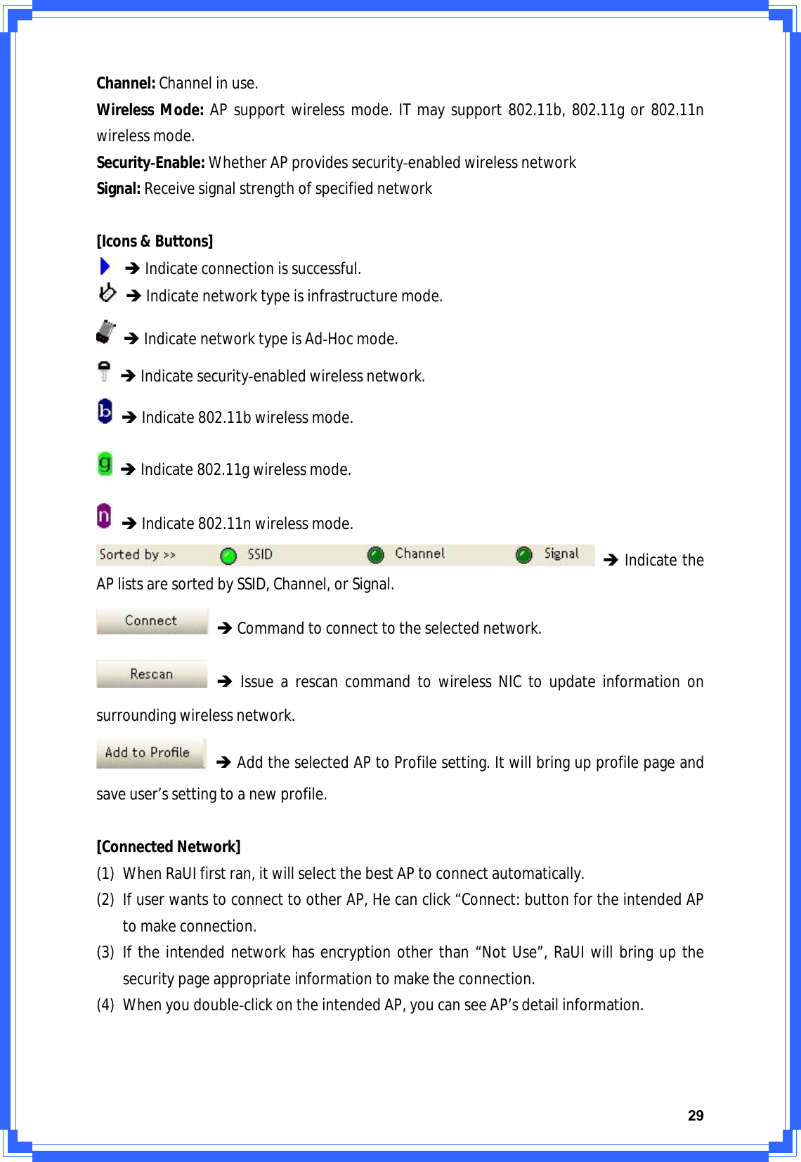 29Channel:Channelinuse.WirelessMode:APsupportwirelessmode.ITmaysupport802.11b,802.11gor802.11nwirelessmode.SecurityͲEnable:WhetherAPprovidessecurityͲenabledwirelessnetworkSignal:Receivesignalstrengthofspecifiednetwork[Icons&amp;Buttons]ÎIndicateconnectionissuccessful.ÎIndicatenetworktypeisinfrastructuremode.ÎIndicatenetworktypeisAdͲHocmode.ÎIndicatesecurityͲenabledwirelessnetwork.ÎIndicate802.11bwirelessmode.ÎIndicate802.11gwirelessmode.ÎIndicate802.11nwirelessmode.ÎIndicatetheAPlistsaresortedbySSID,Channel,orSignal.ÎCommandtoconnecttotheselectednetwork.ÎIssuearescancommandtowirelessNICtoupdateinformationonsurroundingwirelessnetwork.ÎAddtheselectedAPtoProfilesetting.Itwillbringupprofilepageandsaveuser’ssettingtoanewprofile.[ConnectedNetwork](1) WhenRaUIfirstran,itwillselectthebestAPtoconnectautomatically.(2) IfuserwantstoconnecttootherAP,Hecanclick“Connect:buttonfortheintendedAPtomakeconnection.(3) Iftheintendednetworkhasencryptionotherthan“NotUse”,RaUIwillbringupthesecuritypageappropriateinformationtomaketheconnection.(4) WhenyoudoubleͲclickontheintendedAP,youcanseeAP’sdetailinformation.