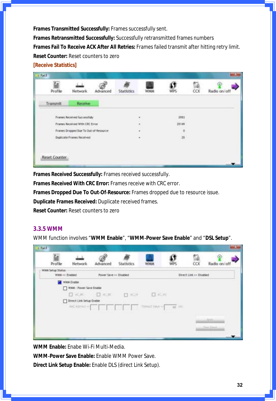 32FramesTransmittedSuccessfully:Framessuccessfullysent.FramesRetransmittedSuccessfully:SuccessfullyretransmittedframesnumbersFramesFailToReceiveACKAfterAllRetries:Framesfailedtransmitafterhittingretrylimit.ResetCounter:Resetcounterstozero[ReceiveStatistics]FramesReceivedSuccessfully:Framesreceivedsuccessfully.FramesReceivedWithCRCError:FramesreceivewithCRCerror.FramesDroppedDueToOutͲOfͲResource:Framesdroppedduetoresourceissue.DuplicateFramesReceived:Duplicatereceivedframes.ResetCounter:Resetcounterstozero3.3.5WMMWMMfunctioninvolves“WMMEnable”,“WMMͲPowerSaveEnable”and“DSLSetup”.WMMEnable:EnabeWiͲFiMultiͲMedia.WMMͲPowerSaveEnable:EnableWMMPowerSave.DirectLinkSetupEnable:EnableDLS(directLinkSetup).