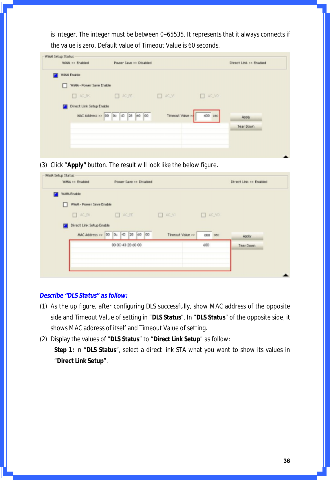 36isinteger.Theintegermustbebetween0~65535.Itrepresentsthatitalwaysconnectsifthevalueiszero.DefaultvalueofTimeoutValueis60seconds.(3) Click“Apply”button.Theresultwilllooklikethebelowfigure.Describe“DLSStatus”asfollow:(1) Astheupfigure,afterconfiguringDLSsuccessfully,showMACaddressoftheoppositesideandTimeoutValueofsettingin“DLSStatus”.In“DLSStatus”oftheoppositeside,itshowsMACaddressofitselfandTimeoutValueofsetting.(2) Displaythevaluesof“DLSStatus”to“DirectLinkSetup”asfollow:Step1:In“DLSStatus”,selectadirectlinkSTAwhatyouwanttoshowitsvaluesin“DirectLinkSetup”.