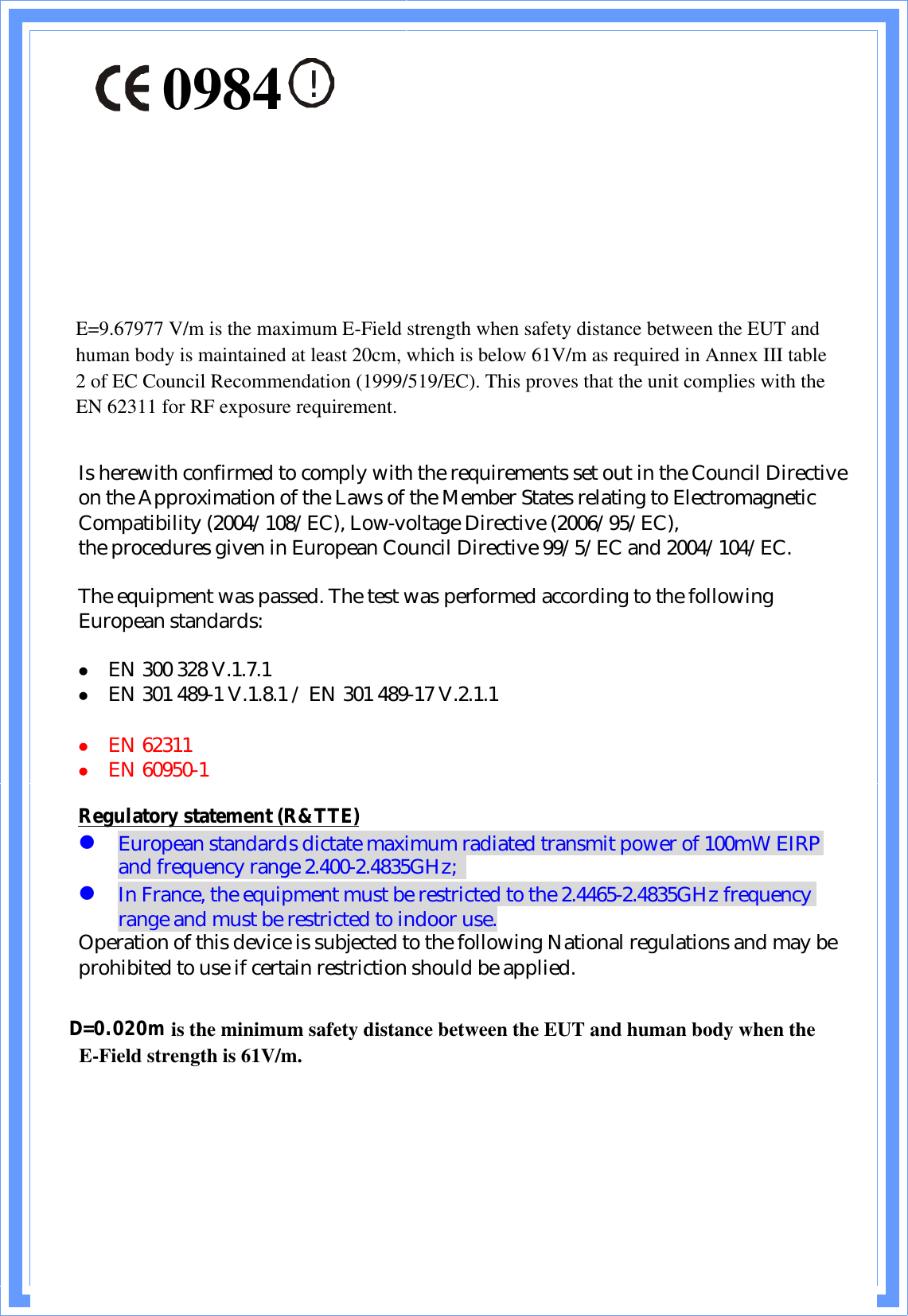 !Is herewith confirmed to comply with the requirements set out in the Council Directive on the Approximation of the Laws of the Member States relating to Electromagnetic Compatibility (2004/108/EC), Low-voltage Directive (2006/95/EC),the procedures given in European Council Directive 99/5/EC and 2004/104/EC.The equipment was passed. The test was performed according to the following European standards:z EN 300 328 V.1.7.1z EN 301 489-1 V.1.8.1 / EN 301 489-17 V.2.1.1z EN 62311z EN 60950-1Regulatory statement (R&amp;TTE)zEuropean standards dictate maximum radiated transmit power of 100mW EIRP and frequency range 2.400-2.4835GHz;zIn France, the equipment must be restricted to the 2.4465-2.4835GHz frequency range and must be restricted to indoor use.Operation of this device is subjected to the following National regulations and may be prohibited to use if certain restriction should be applied.D=0.030m is the minimum safety distance between the EUT and human body when the E-Field strength is 61V/m.D=0.020m0984E=9.67977 V/m is the maximum E-Field strength when safety distance between the EUT and human body is maintained at least 20cm, which is below 61V/m as required in Annex III table 2 of EC Council Recommendation (1999/519/EC). This proves that the unit complies with the EN 62311 for RF exposure requirement.