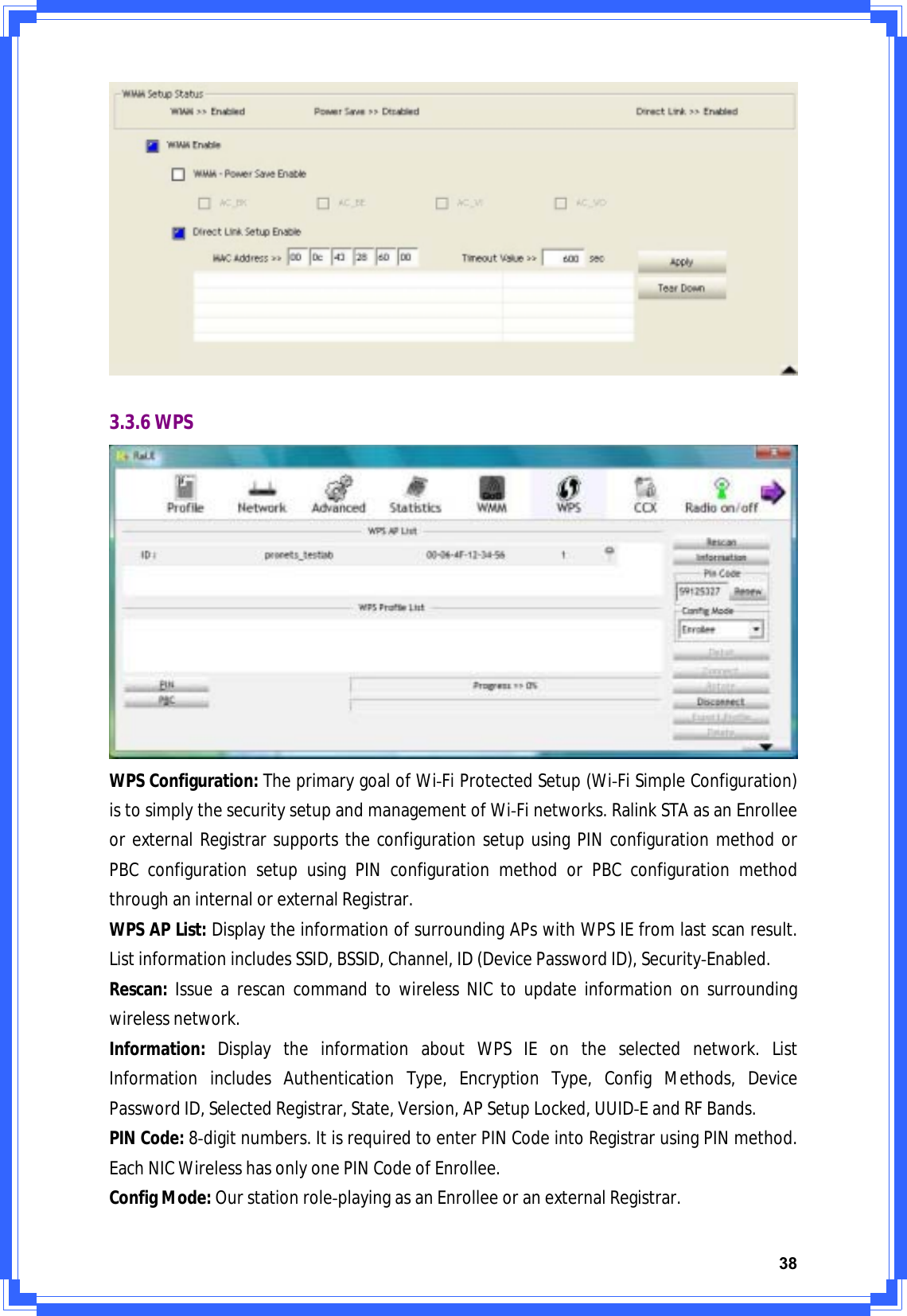 383.3.6WPSWPSConfiguration:TheprimarygoalofWiͲFiProtectedSetup(WiͲFiSimpleConfiguration)istosimplythesecuritysetupandmanagementofWiͲFinetworks.RalinkSTAasanEnrolleeorexternalRegistrarsupportstheconfigurationsetupusingPINconfigurationmethodorPBCconfigurationsetupusingPINconfigurationmethodorPBCconfigurationmethodthroughaninternalorexternalRegistrar.WPSAPList:DisplaytheinformationofsurroundingAPswithWPSIEfromlastscanresult.ListinformationincludesSSID,BSSID,Channel,ID(DevicePasswordID),SecurityͲEnabled.Rescan:IssuearescancommandtowirelessNICtoupdateinformationonsurroundingwirelessnetwork.Information:DisplaytheinformationaboutWPSIEontheselectednetwork.ListInformationincludesAuthenticationType,EncryptionType,ConfigMethods,DevicePasswordID,SelectedRegistrar,State,Version,APSetupLocked,UUIDͲEandRFBands.PINCode:8Ͳdigitnumbers.ItisrequiredtoenterPINCodeintoRegistrarusingPINmethod.EachNICWirelesshasonlyonePINCodeofEnrollee.ConfigMode:OurstationroleͲplayingasanEnrolleeoranexternalRegistrar.