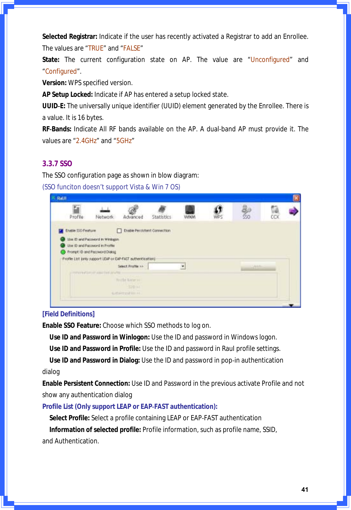 41SelectedRegistrar:IndicateiftheuserhasrecentlyactivatedaRegistrartoaddanEnrollee.Thevaluesare“TRUE”and“FALSE”State:ThecurrentconfigurationstateonAP.Thevalueare“Unconfigured”and“Configured”.Version:WPSspecifiedversion.APSetupLocked:IndicateifAPhasenteredasetuplockedstate.UUIDͲE:Theuniversallyuniqueidentifier(UUID)elementgeneratedbytheEnrollee.Thereisavalue.Itis16bytes.RFͲBands:IndicateAllRFbandsavailableontheAP.AdualͲbandAPmustprovideit.Thevaluesare“2.4GHz”and“5GHz”3.3.7SSOTheSSOconfigurationpageasshowninblowdiagram:(SSOfuncitondoesn’tsupportVista&amp;Win7OS)[FieldDefinitions]EnableSSOFeature:ChoosewhichSSOmethodstologon.UseIDandPasswordinWinlogon:UsetheIDandpasswordinWindowslogon.UseIDandPasswordinProfile:UsetheIDandpasswordinRauIprofilesettings.UseIDandPasswordinDialog:UsetheIDandpasswordinpopͲinauthenticationdialogEnablePersistentConnection:UseIDandPasswordinthepreviousactivateProfileandnotshowanyauthenticationdialogProfileList(OnlysupportLEAPorEAPͲFASTauthentication):SelectProfile:SelectaprofilecontainingLEAPorEAPͲFASTauthenticationInformationofselectedprofile:Profileinformation,suchasprofilename,SSID,andAuthentication.