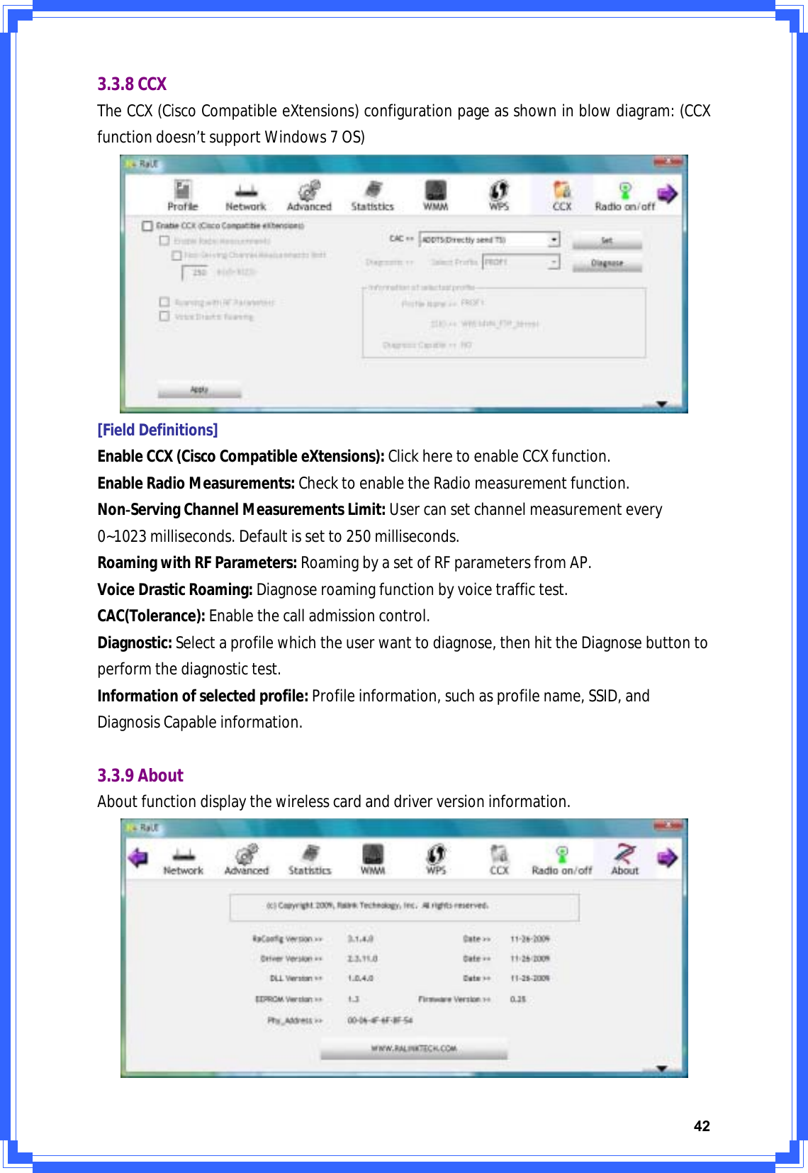 423.3.8CCXTheCCX(CiscoCompatibleeXtensions)configurationpageasshowninblowdiagram:(CCXfunctiondoesn’tsupportWindows7OS)[FieldDefinitions]EnableCCX(CiscoCompatibleeXtensions):ClickheretoenableCCXfunction.EnableRadioMeasurements:ChecktoenabletheRadiomeasurementfunction.NonͲServingChannelMeasurementsLimit:Usercansetchannelmeasurementevery0~1023milliseconds.Defaultissetto250milliseconds.RoamingwithRFParameters:RoamingbyasetofRFparametersfromAP.VoiceDrasticRoaming:Diagnoseroamingfunctionbyvoicetraffictest.CAC(Tolerance):Enablethecalladmissioncontrol.Diagnostic:Selectaprofilewhichtheuserwanttodiagnose,thenhittheDiagnosebuttontoperformthediagnostictest.Informationofselectedprofile:Profileinformation,suchasprofilename,SSID,andDiagnosisCapableinformation.3.3.9AboutAboutfunctiondisplaythewirelesscardanddriverversioninformation.