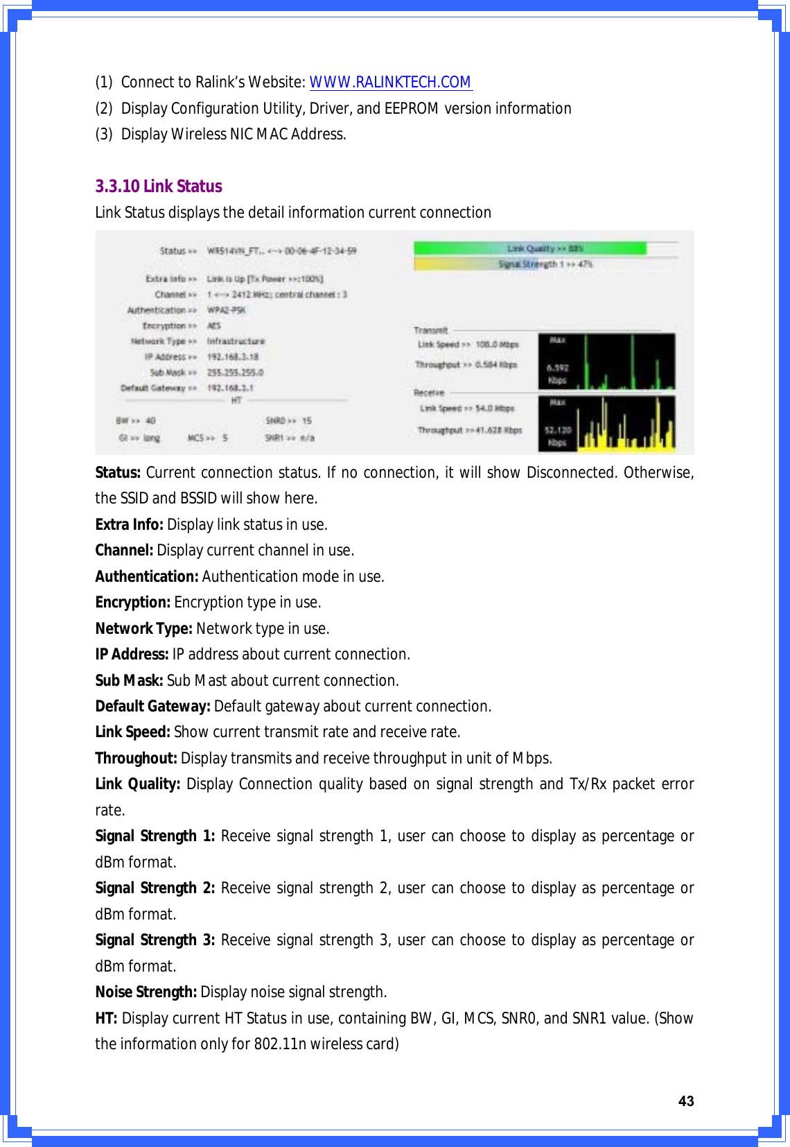 43(1) ConnecttoRalink’sWebsite:WWW.RALINKTECH.COM(2) DisplayConfigurationUtility,Driver,andEEPROMversioninformation(3) DisplayWirelessNICMACAddress.3.3.10LinkStatusLinkStatusdisplaysthedetailinformationcurrentconnectionStatus:Currentconnectionstatus.Ifnoconnection,itwillshowDisconnected.Otherwise,theSSIDandBSSIDwillshowhere.ExtraInfo:Displaylinkstatusinuse.Channel:Displaycurrentchannelinuse.Authentication:Authenticationmodeinuse.Encryption:Encryptiontypeinuse.NetworkType:Networktypeinuse.IPAddress:IPaddressaboutcurrentconnection.SubMask:SubMastaboutcurrentconnection.DefaultGateway:Defaultgatewayaboutcurrentconnection.LinkSpeed:Showcurrenttransmitrateandreceiverate.Throughout:DisplaytransmitsandreceivethroughputinunitofMbps.LinkQuality:DisplayConnectionqualitybasedonsignalstrengthandTx/Rxpacketerrorrate.SignalStrength1:Receivesignalstrength1,usercanchoosetodisplayaspercentageordBmformat.SignalStrength2:Receivesignalstrength2,usercanchoosetodisplayaspercentageordBmformat.SignalStrength3:Receivesignalstrength3,usercanchoosetodisplayaspercentageordBmformat.NoiseStrength:Displaynoisesignalstrength.HT:DisplaycurrentHTStatusinuse,containingBW,GI,MCS,SNR0,andSNR1value.(Showtheinformationonlyfor802.11nwirelesscard)