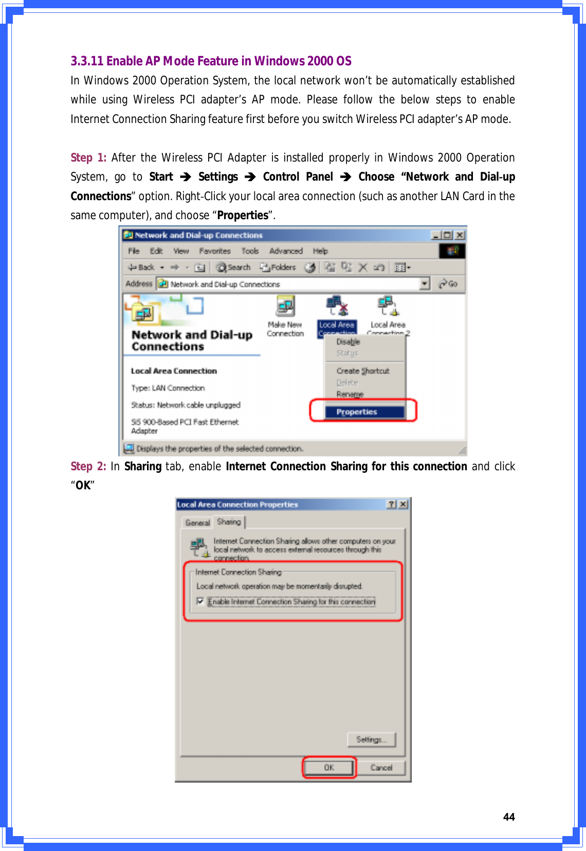 443.3.11EnableAPModeFeatureinWindows2000OSInWindows2000OperationSystem,thelocalnetworkwon’tbeautomaticallyestablishedwhileusingWirelessPCIadapter’sAPmode.PleasefollowthebelowstepstoenableInternetConnectionSharingfeaturefirstbeforeyouswitchWirelessPCIadapter’sAPmode.Step1:AftertheWirelessPCIAdapterisinstalledproperlyinWindows2000OperationSystem,gotoStartÎSettingsÎControlPanelÎChoose“NetworkandDialͲupConnections”option.RightͲClickyourlocalareaconnection(suchasanotherLANCardinthesamecomputer),andchoose“Properties”.Step2:InSharingtab,enableInternetConnectionSharingforthisconnectionandclick“OK”