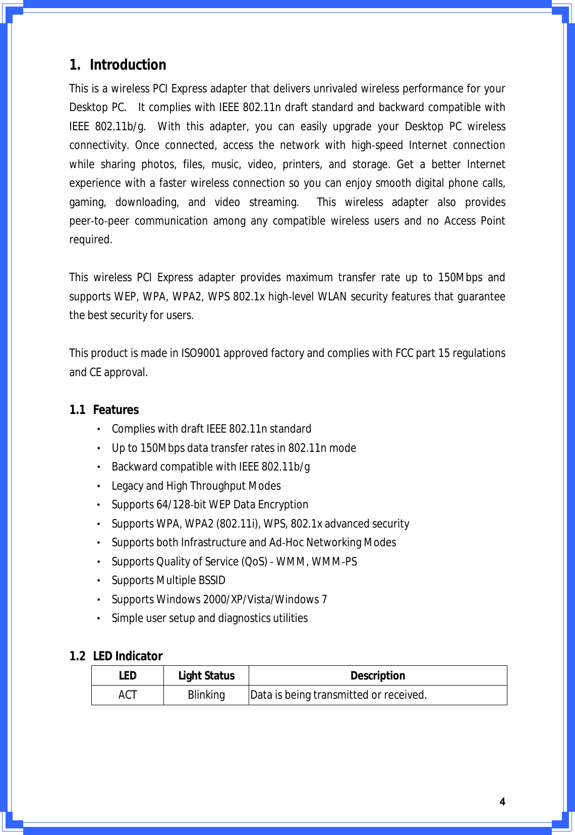 41. IntroductionThisisawirelessPCIExpressadapterthatdeliversunrivaledwirelessperformanceforyourDesktopPC.ItcomplieswithIEEE802.11ndraftstandardandbackwardcompatiblewithIEEE802.11b/g.Withthisadapter,youcaneasilyupgradeyourDesktopPCwirelessconnectivity.Onceconnected,accessthenetworkwithhighͲspeedInternetconnectionwhilesharingphotos,files,music,video,printers,andstorage.GetabetterInternetexperiencewithafasterwirelessconnectionsoyoucanenjoysmoothdigitalphonecalls,gaming,downloading,andvideostreaming.ThiswirelessadapteralsoprovidespeerͲtoͲpeercommunicationamonganycompatiblewirelessusersandnoAccessPointrequired.ThiswirelessPCIExpressadapterprovidesmaximumtransferrateupto150MbpsandsupportsWEP,WPA,WPA2,WPS802.1xhighͲlevelWLANsecurityfeaturesthatguaranteethebestsecurityforusers.ThisproductismadeinISO9001approvedfactoryandcomplieswithFCCpart15regulationsandCEapproval.1.1 FeaturesΘʳComplieswithdraftIEEE802.11nstandardΘʳUpto150Mbpsdatatransferratesin802.11nmodeΘʳBackwardcompatiblewithIEEE802.11b/gΘʳLegacyandHighThroughputModesΘʳSupports64/128ͲbitWEPDataEncryptionΘʳSupportsWPA,WPA2(802.11i),WPS,802.1xadvancedsecurityΘʳSupportsbothInfrastructureandAdͲHocNetworkingModesΘʳSupportsQualityofService(QoS)ͲWMM,WMMͲPSΘʳSupportsMultipleBSSIDΘʳSupportsWindows2000/XP/Vista/Windows7ΘʳSimpleusersetupanddiagnosticsutilities1.2 LEDIndicatorLEDLightStatusDescriptionACTBlinkingDataisbeingtransmittedorreceived.