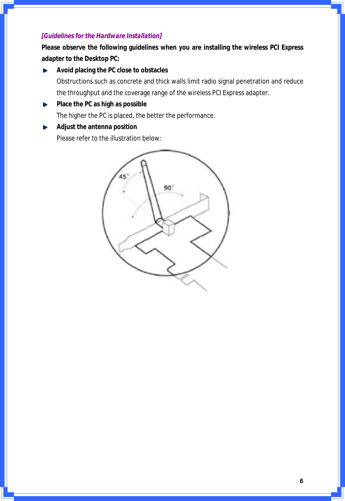 6[GuidelinesfortheHardwareInstallation]PleaseobservethefollowingguidelineswhenyouareinstallingthewirelessPCIExpressadaptertotheDesktopPC:AvoidplacingthePCclosetoobstaclesObstructionssuchasconcreteandthickwallslimitradiosignalpenetrationandreducethethroughputandthecoveragerangeofthewirelessPCIExpressadapter.PlacethePCashighaspossibleThehigherthePCisplaced,thebettertheperformance.AdjusttheantennapositionPleaserefertotheillustrationbelow:
