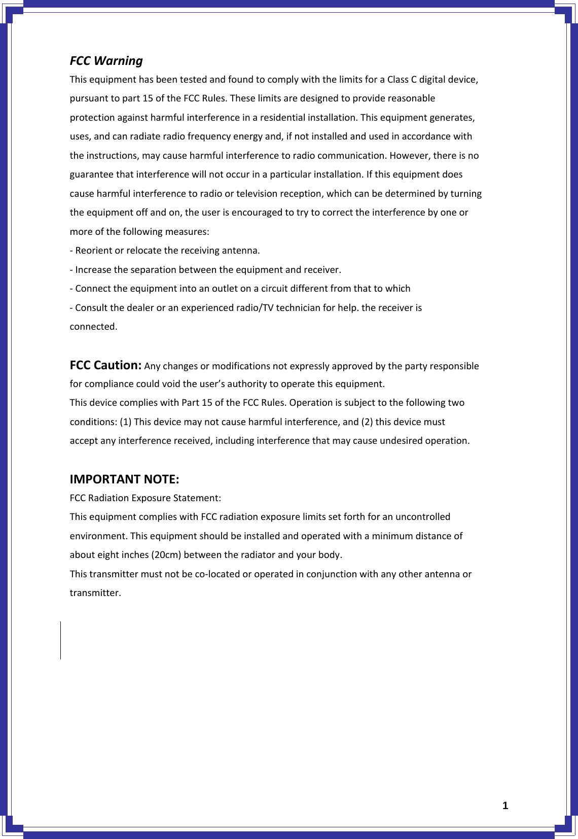  1FCCWarningThisequipmenthasbeentestedandfoundtocomplywiththelimitsforaClassCdigitaldevice,pursuanttopart15oftheFCCRules.Theselimitsaredesignedtoprovidereasonableprotectionagainstharmfulinterferenceinaresidentialinstallation.Thisequipmentgenerates,uses,andcanradiateradiofrequencyenergyand,ifnotinstalledandusedinaccordancewiththeinstructions,maycauseharmfulinterferencetoradiocommunication.However,thereisnoguaranteethatinterferencewillnotoccurinaparticularinstallation.Ifthisequipmentdoescauseharmfulinterferencetoradioortelevisionreception,whichcanbedeterminedbyturningtheequipmentoffandon,theuserisencouragedtotrytocorrecttheinterferencebyoneormoreofthefollowingmeasures:‐Reorientorrelocatethereceivingantenna.‐Increasetheseparationbetweentheequipmentandreceiver.‐Connecttheequipmentintoanoutletonacircuitdifferentfromthattowhich‐Consultthedealeroranexperiencedradio/TVtechnicianforhelp.thereceiverisconnected.FCCCaution:Anychangesormodificationsnotexpresslyapprovedbythepartyresponsibleforcompliancecouldvoidtheuser’sauthoritytooperatethisequipment.ThisdevicecomplieswithPart15oftheFCCRules.Operationissubjecttothefollowingtwoconditions:(1)Thisdevicemaynotcauseharmfulinterference,and(2)thisdevicemustacceptanyinterferencereceived,includinginterferencethatmaycauseundesiredoperation.IMPORTANTNOTE:FCCRadiationExposureStatement:ThisequipmentcomplieswithFCCradiationexposurelimitssetforthforanuncontrolledenvironment.Thisequipmentshouldbeinstalledandoperatedwithaminimumdistanceofabouteightinches(20cm)betweentheradiatorandyourbody.Thistransmittermustnotbeco‐locatedoroperatedinconjunctionwithanyotherantennaortransmitter.