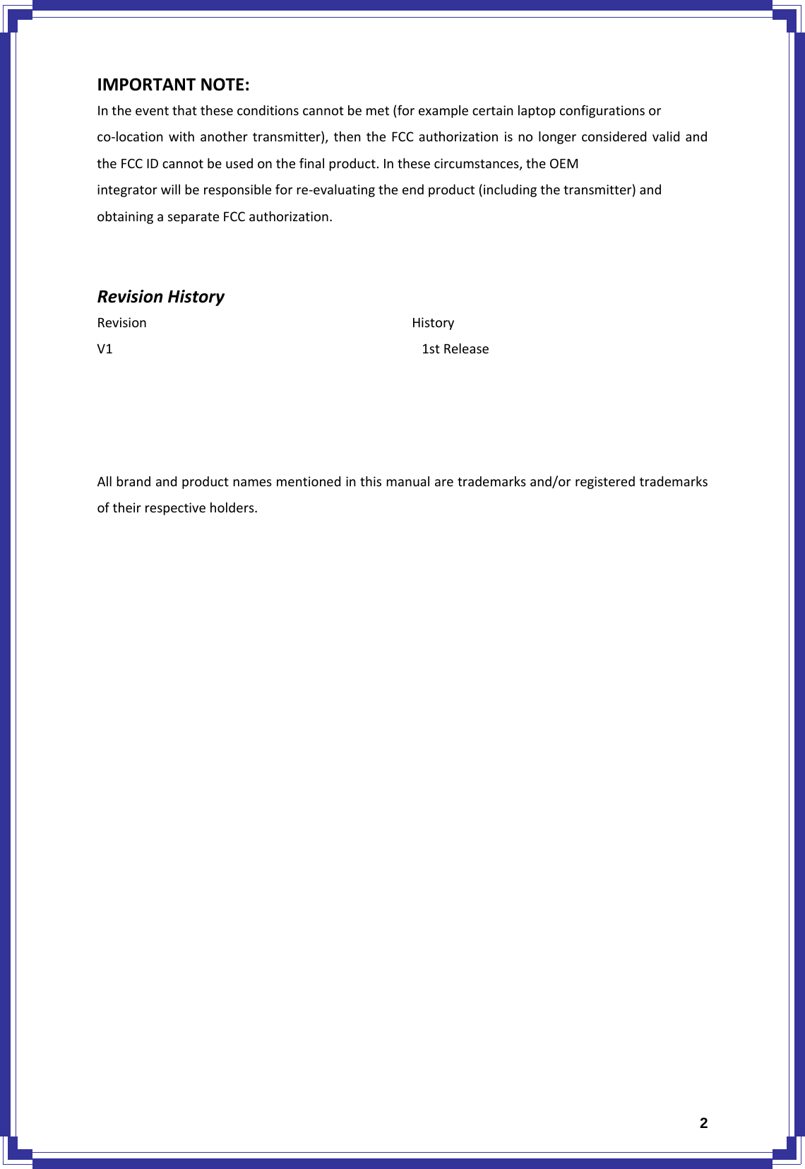  2IMPORTANTNOTE:Intheeventthattheseconditionscannotbemet(forexamplecertainlaptopconfigurationsorco‐locationwithanothertransmitter),thentheFCCauthorizationisnolongerconsideredvalidandtheFCCIDcannotbeusedonthefinalproduct.Inthesecircumstances,theOEMintegratorwillberesponsibleforre‐evaluatingtheendproduct(includingthetransmitter)andobtainingaseparateFCCauthorization.RevisionHistoryRevisionHistoryV11stReleaseAllbrandandproductnamesmentionedinthismanualaretrademarksand/orregisteredtrademarksoftheirrespectiveholders.