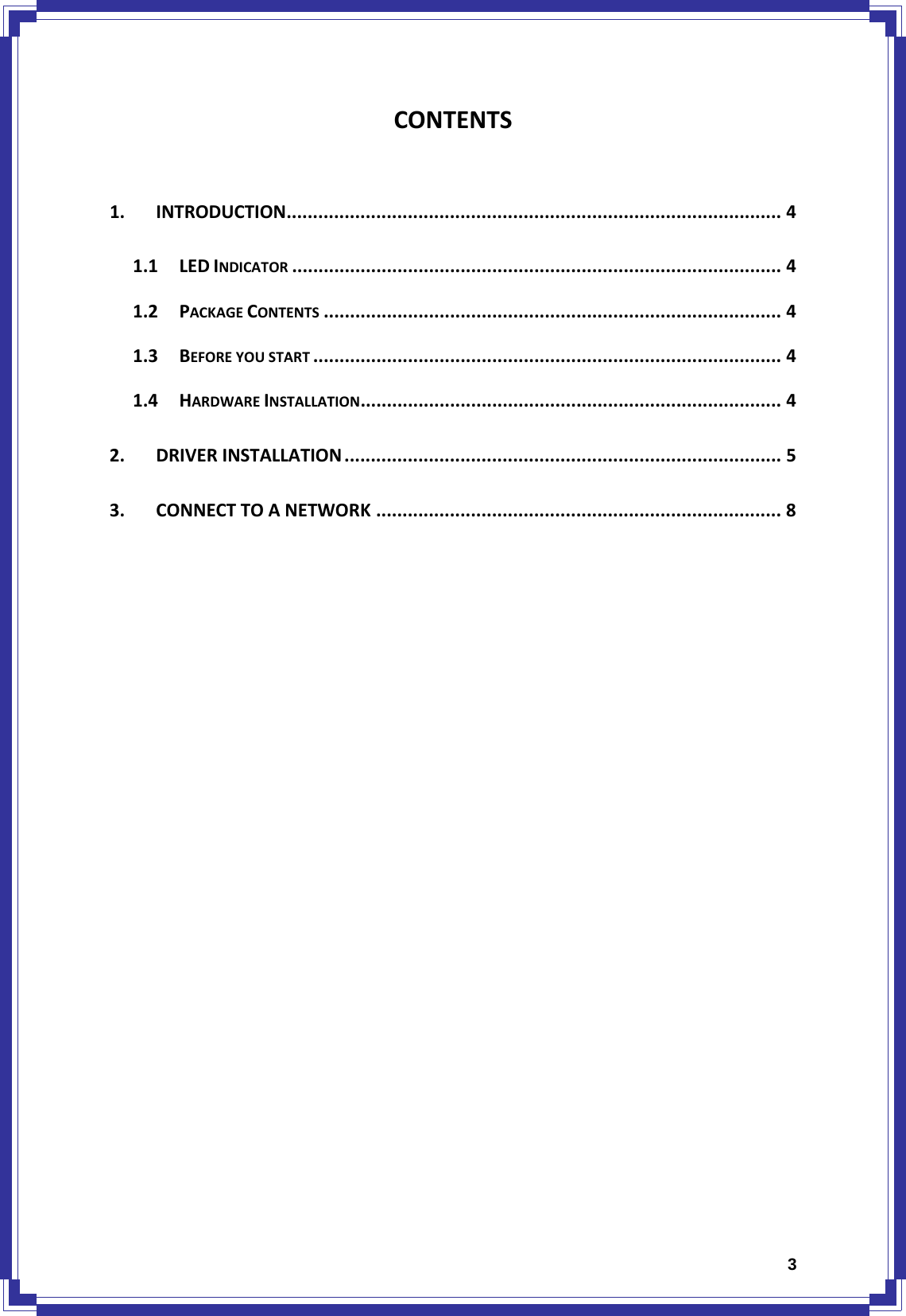  3CONTENTS 1.INTRODUCTION.............................................................................................. 41.1LEDINDICATOR ............................................................................................. 41.2PACKAGECONTENTS ....................................................................................... 41.3BEFOREYOUSTART ......................................................................................... 41.4HARDWAREINSTALLATION................................................................................ 42.DRIVERINSTALLATION ................................................................................... 53.CONNECTTOANETWORK ............................................................................. 8