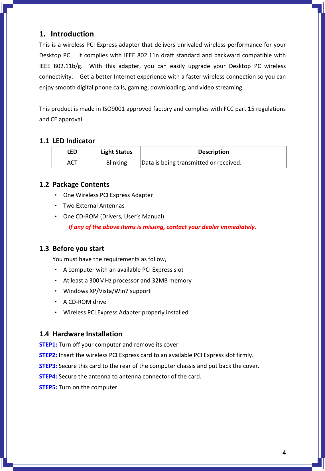  41. IntroductionThisisawirelessPCIExpressadapterthatdeliversunrivaledwirelessperformanceforyourDesktopPC.ItcomplieswithIEEE802.11ndraftstandardandbackwardcompatiblewithIEEE802.11b/g.Withthisadapter,youcaneasilyupgradeyourDesktopPCwirelessconnectivity.GetabetterInternetexperiencewithafasterwirelessconnectionsoyoucanenjoysmoothdigitalphonecalls,gaming,downloading,andvideostreaming.ThisproductismadeinISO9001approvedfactoryandcomplieswithFCCpart15regulationsandCEapproval.1.1 LEDIndicatorLEDLightStatusDescriptionACTBlinkingDataisbeingtransmittedorreceived.1.2 PackageContents‧ OneWirelessPCIExpressAdapter‧ TwoExternalAntennas‧ OneCD‐ROM(Drivers,User’sManual)Ifanyoftheaboveitemsismissing,contactyourdealerimmediately.1.3 BeforeyoustartYoumusthavetherequirementsasfollow,‧ AcomputerwithanavailablePCIExpressslot‧ Atleasta300MHzprocessorand32MBmemory‧ WindowsXP/Vista/Win7support‧ ACD‐ROMdrive‧ WirelessPCIExpressAdapterproperlyinstalled1.4 HardwareInstallationSTEP1:TurnoffyourcomputerandremoveitscoverSTEP2:InsertthewirelessPCIExpresscardtoanavailablePCIExpressslotfirmly.STEP3:Securethiscardtotherearofthecomputerchassisandputbackthecover.STEP4:Securetheantennatoantennaconnectorofthecard.STEP5:Turnonthecomputer.