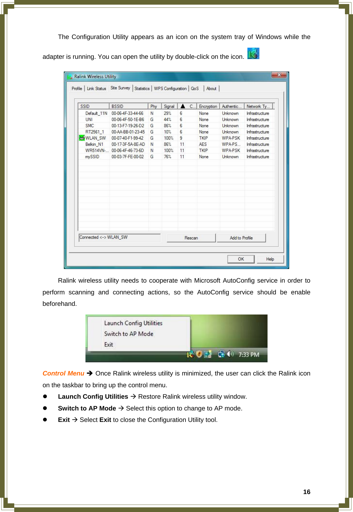  16  The Configuration Utility appears as an icon on the system tray of Windows while the adapter is running. You can open the utility by double-click on the icon.      Ralink wireless utility needs to cooperate with Microsoft AutoConfig service in order to perform scanning and connecting actions, so the AutoConfig service should be enable beforehand.  Control Menu Î Once Ralink wireless utility is minimized, the user can click the Ralink icon on the taskbar to bring up the control menu. z Launch Config Utilities Æ Restore Ralink wireless utility window. z Switch to AP Mode Æ Select this option to change to AP mode. z Exit Æ Select Exit to close the Configuration Utility tool.     