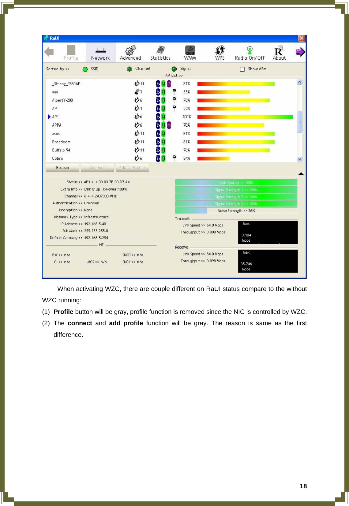  18   When activating WZC, there are couple different on RaUI status compare to the without WZC running: (1)  Profile button will be gray, profile function is removed since the NIC is controlled by WZC. (2) The connect and add profile function will be gray. The reason is same as the first difference.             