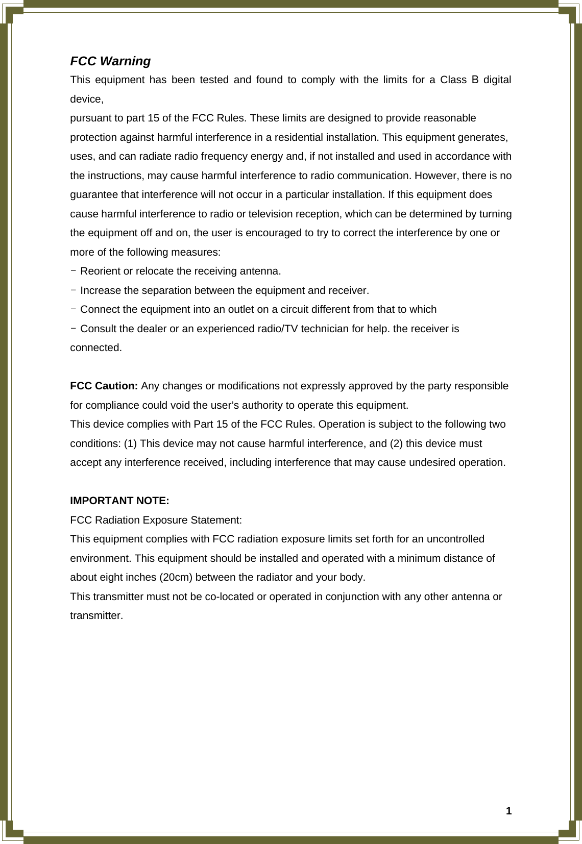 1FCC Warning This equipment has been tested and found to comply with the limits for a Class B digital device, pursuant to part 15 of the FCC Rules. These limits are designed to provide reasonable protection against harmful interference in a residential installation. This equipment generates, uses, and can radiate radio frequency energy and, if not installed and used in accordance with the instructions, may cause harmful interference to radio communication. However, there is no guarantee that interference will not occur in a particular installation. If this equipment does cause harmful interference to radio or television reception, which can be determined by turning the equipment off and on, the user is encouraged to try to correct the interference by one or more of the following measures: - Reorient or relocate the receiving antenna. - Increase the separation between the equipment and receiver. - Connect the equipment into an outlet on a circuit different from that to which - Consult the dealer or an experienced radio/TV technician for help. the receiver is connected.  FCC Caution: Any changes or modifications not expressly approved by the party responsible for compliance could void the user’s authority to operate this equipment. This device complies with Part 15 of the FCC Rules. Operation is subject to the following two conditions: (1) This device may not cause harmful interference, and (2) this device must accept any interference received, including interference that may cause undesired operation.  IMPORTANT NOTE: FCC Radiation Exposure Statement: This equipment complies with FCC radiation exposure limits set forth for an uncontrolled environment. This equipment should be installed and operated with a minimum distance of about eight inches (20cm) between the radiator and your body. This transmitter must not be co-located or operated in conjunction with any other antenna or transmitter.    