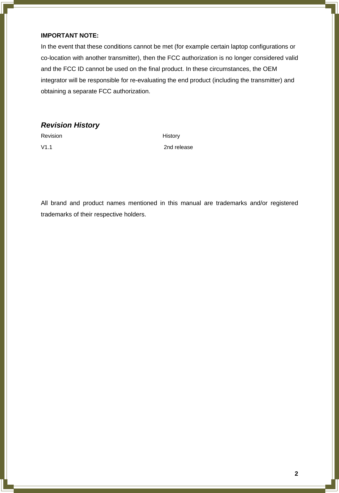  2IMPORTANT NOTE: In the event that these conditions cannot be met (for example certain laptop configurations or co-location with another transmitter), then the FCC authorization is no longer considered valid and the FCC ID cannot be used on the final product. In these circumstances, the OEM integrator will be responsible for re-evaluating the end product (including the transmitter) and obtaining a separate FCC authorization.   Revision History Revision                                    History V1.1                                        2nd release     All brand and product names mentioned in this manual are trademarks and/or registered trademarks of their respective holders. 