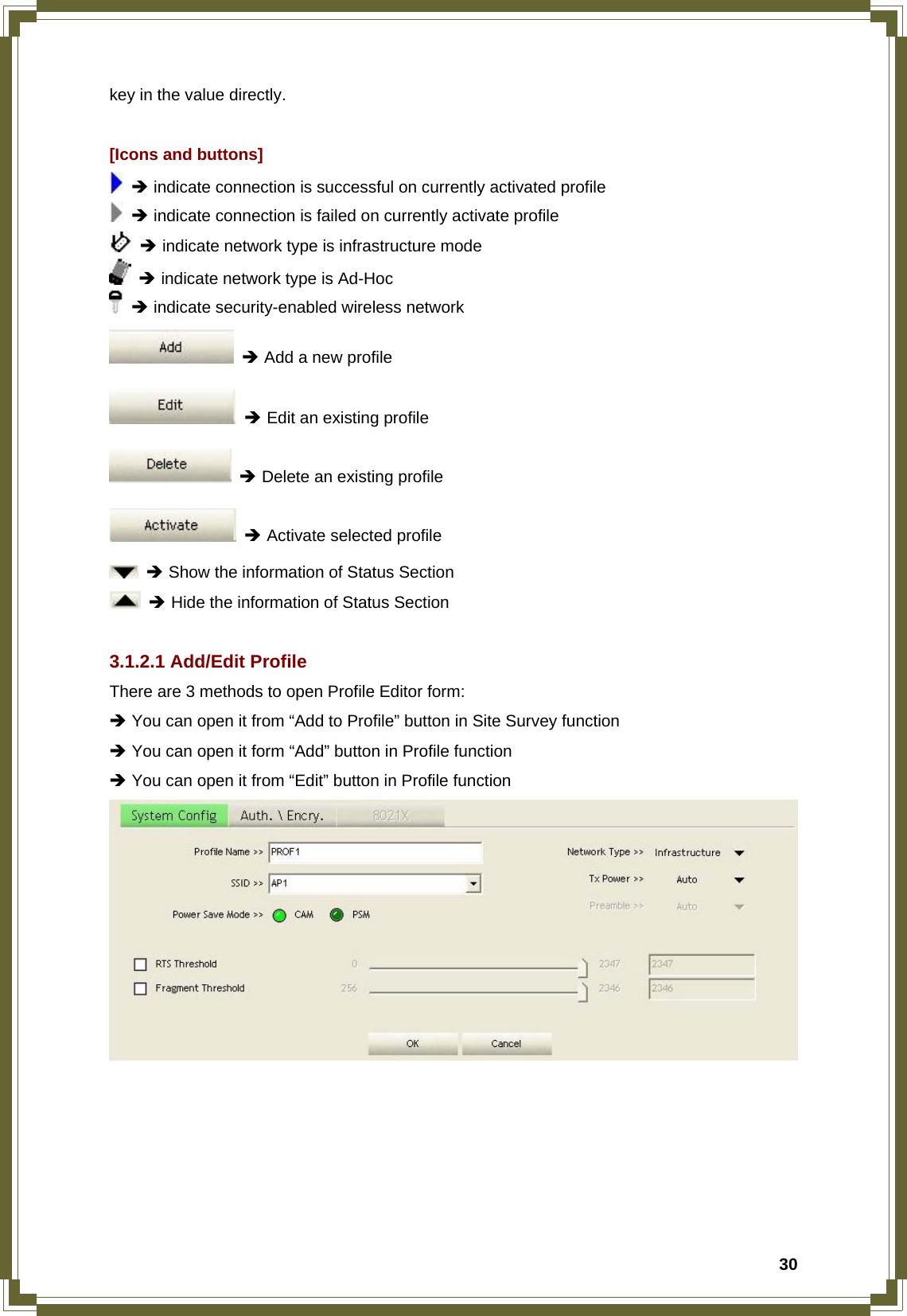  30key in the value directly.  [Icons and buttons]  Î indicate connection is successful on currently activated profile  Î indicate connection is failed on currently activate profile  Î indicate network type is infrastructure mode  Î indicate network type is Ad-Hoc  Î indicate security-enabled wireless network  Î Add a new profile  Î Edit an existing profile  Î Delete an existing profile  Î Activate selected profile  Î Show the information of Status Section  Î Hide the information of Status Section  3.1.2.1 Add/Edit Profile There are 3 methods to open Profile Editor form: Î You can open it from “Add to Profile” button in Site Survey function Î You can open it form “Add” button in Profile function Î You can open it from “Edit” button in Profile function  