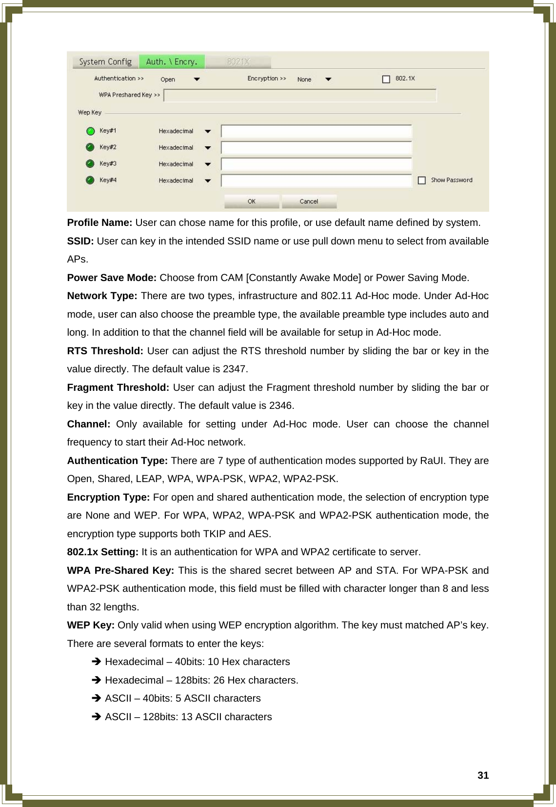  31 Profile Name: User can chose name for this profile, or use default name defined by system. SSID: User can key in the intended SSID name or use pull down menu to select from available APs. Power Save Mode: Choose from CAM [Constantly Awake Mode] or Power Saving Mode. Network Type: There are two types, infrastructure and 802.11 Ad-Hoc mode. Under Ad-Hoc mode, user can also choose the preamble type, the available preamble type includes auto and long. In addition to that the channel field will be available for setup in Ad-Hoc mode. RTS Threshold: User can adjust the RTS threshold number by sliding the bar or key in the value directly. The default value is 2347. Fragment Threshold: User can adjust the Fragment threshold number by sliding the bar or key in the value directly. The default value is 2346. Channel:  Only available for setting under Ad-Hoc mode. User can choose the channel frequency to start their Ad-Hoc network. Authentication Type: There are 7 type of authentication modes supported by RaUI. They are Open, Shared, LEAP, WPA, WPA-PSK, WPA2, WPA2-PSK. Encryption Type: For open and shared authentication mode, the selection of encryption type are None and WEP. For WPA, WPA2, WPA-PSK and WPA2-PSK authentication mode, the encryption type supports both TKIP and AES. 802.1x Setting: It is an authentication for WPA and WPA2 certificate to server. WPA Pre-Shared Key: This is the shared secret between AP and STA. For WPA-PSK and WPA2-PSK authentication mode, this field must be filled with character longer than 8 and less than 32 lengths. WEP Key: Only valid when using WEP encryption algorithm. The key must matched AP’s key. There are several formats to enter the keys:  Î Hexadecimal – 40bits: 10 Hex characters  Î Hexadecimal – 128bits: 26 Hex characters.  Î ASCII – 40bits: 5 ASCII characters  Î ASCII – 128bits: 13 ASCII characters   