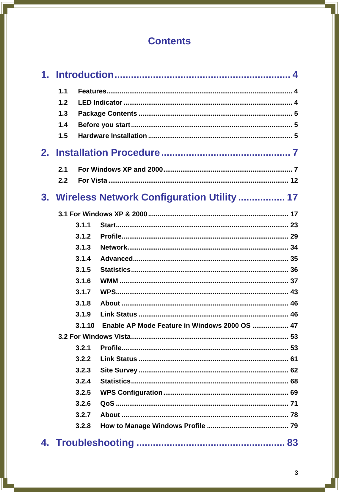  3Contents  1. Introduction................................................................ 4 1.1 Features.................................................................................................. 4 1.2 LED Indicator ......................................................................................... 4 1.3 Package Contents ................................................................................. 5 1.4 Before you start..................................................................................... 5 1.5 Hardware Installation ............................................................................ 5 2. Installation Procedure............................................... 7 2.1 For Windows XP and 2000.................................................................... 7 2.2 For Vista ............................................................................................... 12 3. Wireless Network Configuration Utility................. 17 3.1 For Windows XP &amp; 2000.......................................................................... 17 3.1.1 Start........................................................................................... 23 3.1.2 Profile........................................................................................ 29 3.1.3 Network..................................................................................... 34 3.1.4 Advanced.................................................................................. 35 3.1.5 Statistics................................................................................... 36 3.1.6 WMM ......................................................................................... 37 3.1.7 WPS........................................................................................... 43 3.1.8 About ........................................................................................ 46 3.1.9 Link Status ............................................................................... 46 3.1.10 Enable AP Mode Feature in Windows 2000 OS ................... 47 3.2 For Windows Vista................................................................................... 53 3.2.1 Profile........................................................................................ 53 3.2.2 Link Status ............................................................................... 61 3.2.3 Site Survey ............................................................................... 62 3.2.4 Statistics................................................................................... 68 3.2.5 WPS Configuration.................................................................. 69 3.2.6 QoS ........................................................................................... 71 3.2.7 About ........................................................................................ 78 3.2.8 How to Manage Windows Profile ........................................... 79 4. Troubleshooting ...................................................... 83 