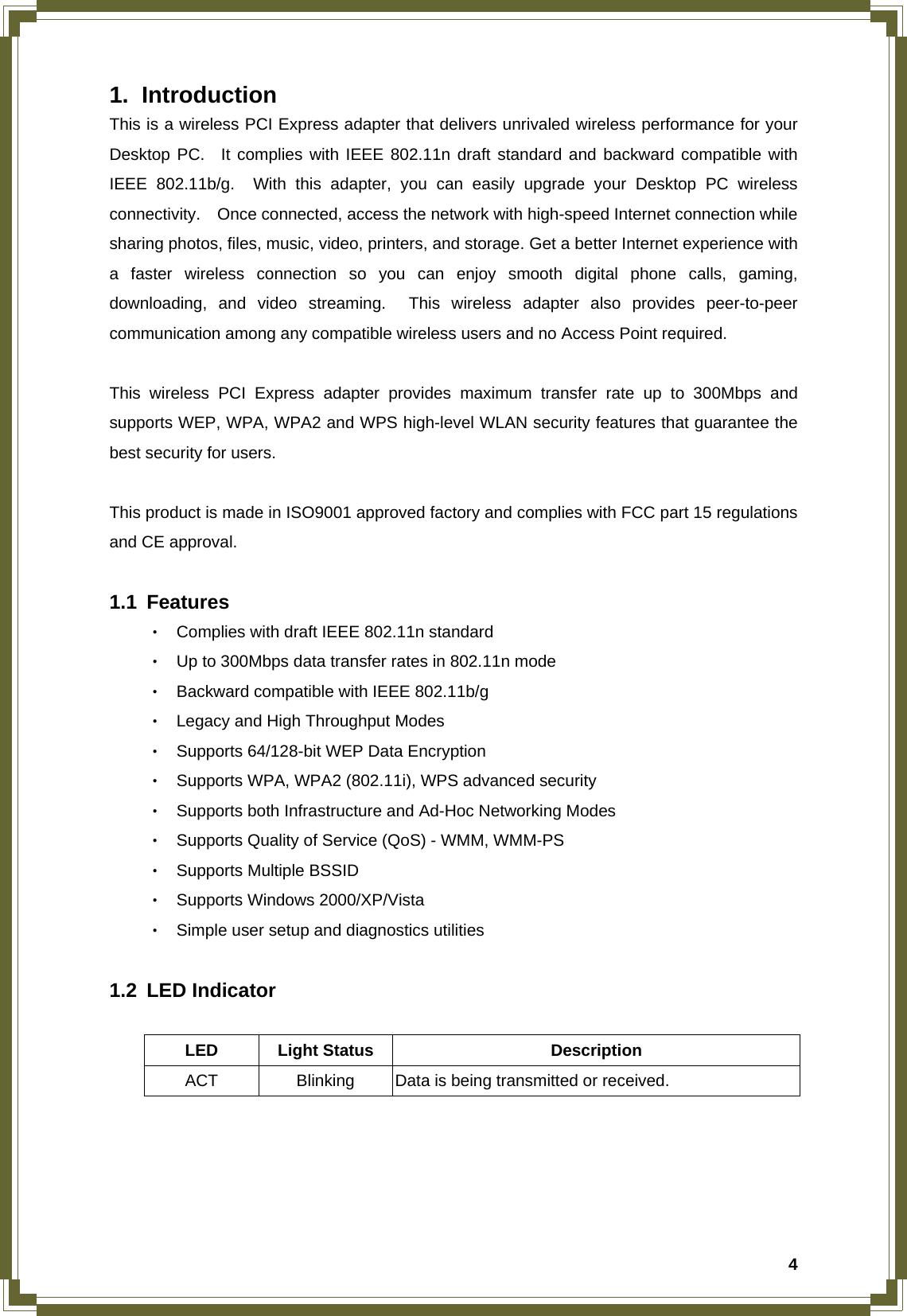  41. Introduction This is a wireless PCI Express adapter that delivers unrivaled wireless performance for your Desktop PC.  It complies with IEEE 802.11n draft standard and backward compatible with IEEE 802.11b/g.  With this adapter, you can easily upgrade your Desktop PC wireless connectivity.    Once connected, access the network with high-speed Internet connection while sharing photos, files, music, video, printers, and storage. Get a better Internet experience with a faster wireless connection so you can enjoy smooth digital phone calls, gaming, downloading, and video streaming.  This wireless adapter also provides peer-to-peer communication among any compatible wireless users and no Access Point required.     This wireless PCI Express adapter provides maximum transfer rate up to 300Mbps and supports WEP, WPA, WPA2 and WPS high-level WLAN security features that guarantee the best security for users.     This product is made in ISO9001 approved factory and complies with FCC part 15 regulations and CE approval.  1.1 Features ‧ Complies with draft IEEE 802.11n standard   ‧ Up to 300Mbps data transfer rates in 802.11n mode ‧ Backward compatible with IEEE 802.11b/g ‧ Legacy and High Throughput Modes ‧ Supports 64/128-bit WEP Data Encryption ‧ Supports WPA, WPA2 (802.11i), WPS advanced security ‧ Supports both Infrastructure and Ad-Hoc Networking Modes     ‧ Supports Quality of Service (QoS) - WMM, WMM-PS ‧ Supports Multiple BSSID   ‧ Supports Windows 2000/XP/Vista ‧ Simple user setup and diagnostics utilities  1.2 LED Indicator  LED Light Status  Description ACT  Blinking  Data is being transmitted or received.     