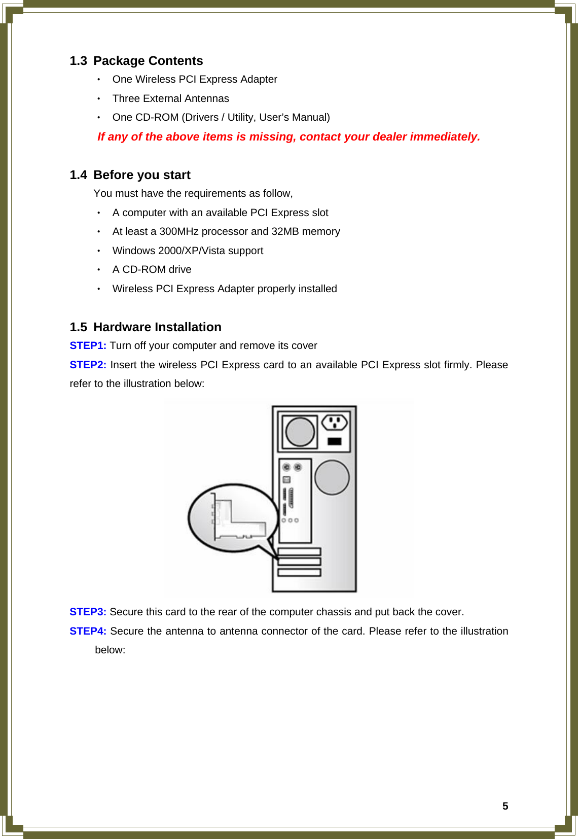  51.3 Package Contents ‧ One Wireless PCI Express Adapter ‧ Three External Antennas ‧ One CD-ROM (Drivers / Utility, User’s Manual)   If any of the above items is missing, contact your dealer immediately.  1.4 Before you start You must have the requirements as follow, ‧ A computer with an available PCI Express slot ‧ At least a 300MHz processor and 32MB memory ‧ Windows 2000/XP/Vista support ‧ A CD-ROM drive ‧ Wireless PCI Express Adapter properly installed  1.5 Hardware Installation STEP1: Turn off your computer and remove its cover STEP2: Insert the wireless PCI Express card to an available PCI Express slot firmly. Please refer to the illustration below:    STEP3: Secure this card to the rear of the computer chassis and put back the cover. STEP4: Secure the antenna to antenna connector of the card. Please refer to the illustration  below:  