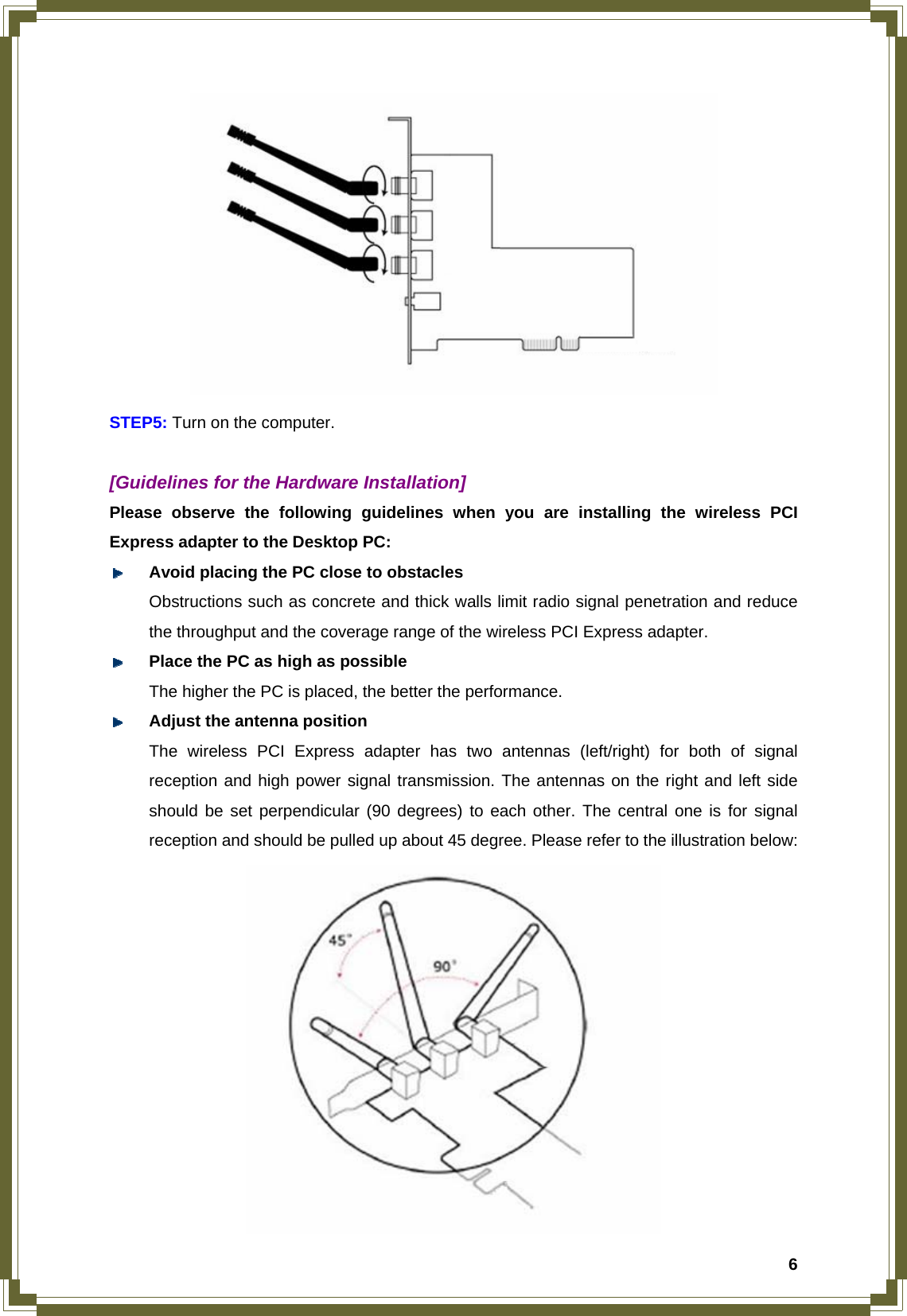  6 STEP5: Turn on the computer.  [Guidelines for the Hardware Installation] Please observe the following guidelines when you are installing the wireless PCI Express adapter to the Desktop PC:  Avoid placing the PC close to obstacles   Obstructions such as concrete and thick walls limit radio signal penetration and reduce   the throughput and the coverage range of the wireless PCI Express adapter.  Place the PC as high as possible   The higher the PC is placed, the better the performance.  Adjust the antenna position The wireless PCI Express adapter has two antennas (left/right) for both of signal reception and high power signal transmission. The antennas on the right and left side should be set perpendicular (90 degrees) to each other. The central one is for signal reception and should be pulled up about 45 degree. Please refer to the illustration below:    