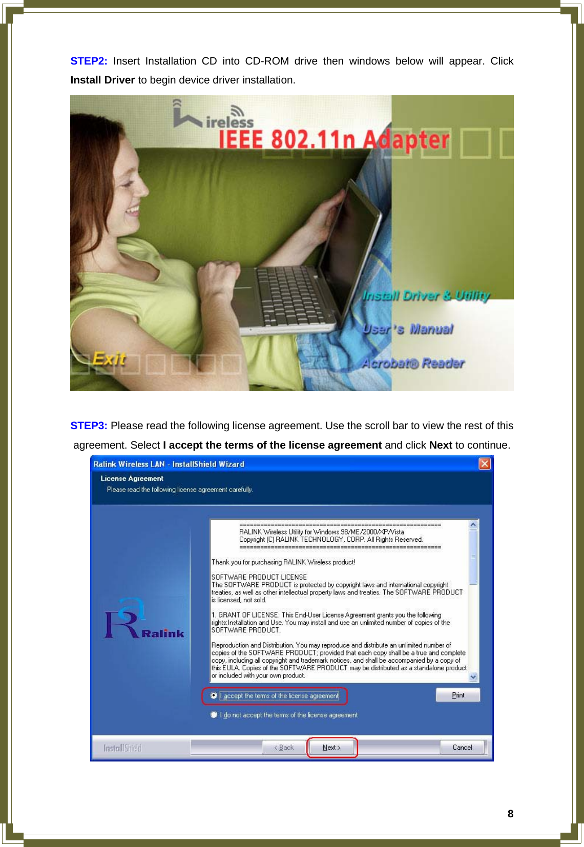  8STEP2: Insert Installation CD into CD-ROM drive then windows below will appear. Click Install Driver to begin device driver installation.   STEP3: Please read the following license agreement. Use the scroll bar to view the rest of this agreement. Select I accept the terms of the license agreement and click Next to continue.   