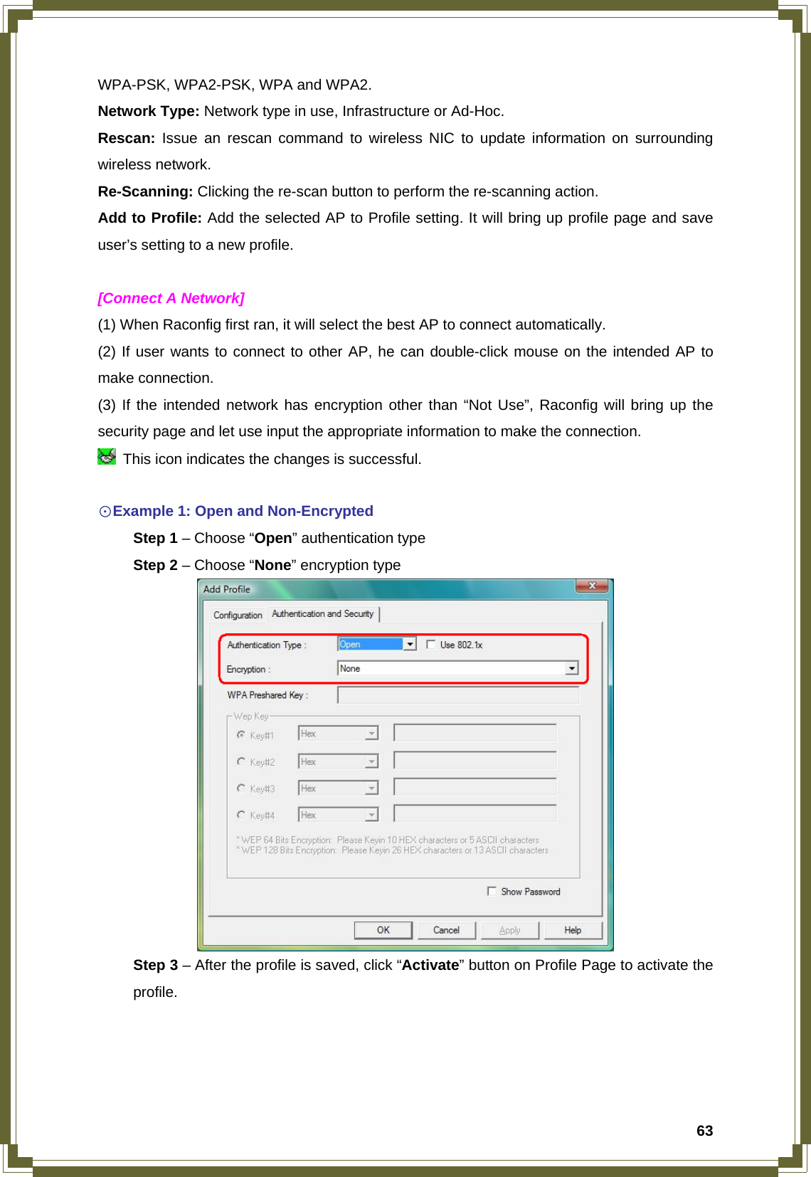  63WPA-PSK, WPA2-PSK, WPA and WPA2. Network Type: Network type in use, Infrastructure or Ad-Hoc. Rescan: Issue an rescan command to wireless NIC to update information on surrounding wireless network. Re-Scanning: Clicking the re-scan button to perform the re-scanning action. Add to Profile: Add the selected AP to Profile setting. It will bring up profile page and save user’s setting to a new profile.  [Connect A Network] (1) When Raconfig first ran, it will select the best AP to connect automatically. (2) If user wants to connect to other AP, he can double-click mouse on the intended AP to make connection. (3) If the intended network has encryption other than “Not Use”, Raconfig will bring up the security page and let use input the appropriate information to make the connection.   This icon indicates the changes is successful.  ☉Example 1: Open and Non-Encrypted  Step 1 – Choose “Open” authentication type  Step 2 – Choose “None” encryption type   Step 3 – After the profile is saved, click “Activate” button on Profile Page to activate the  profile. 