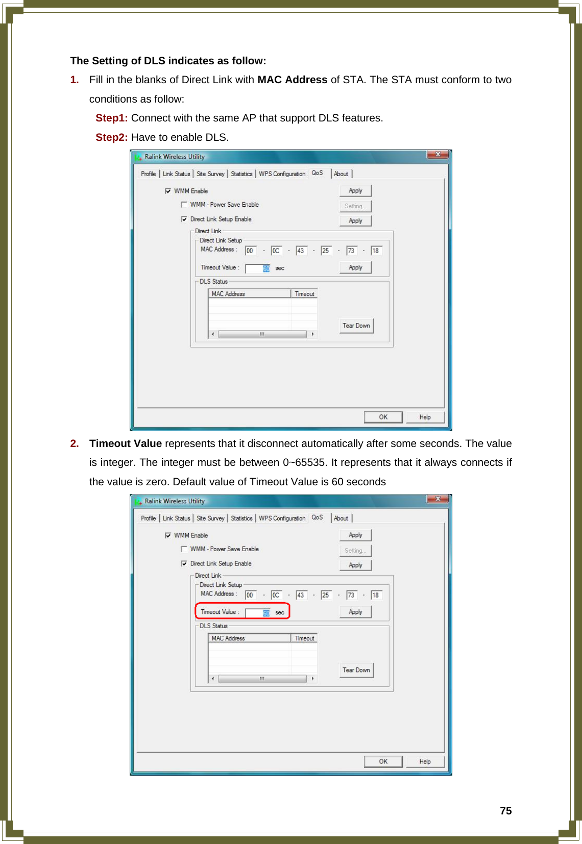  75The Setting of DLS indicates as follow: 1.  Fill in the blanks of Direct Link with MAC Address of STA. The STA must conform to two conditions as follow:    Step1: Connect with the same AP that support DLS features.  Step2: Have to enable DLS.  2.  Timeout Value represents that it disconnect automatically after some seconds. The value is integer. The integer must be between 0~65535. It represents that it always connects if the value is zero. Default value of Timeout Value is 60 seconds  