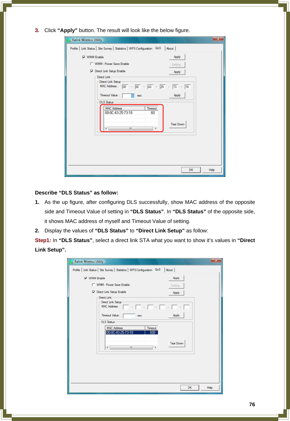  763.  Click “Apply” button. The result will look like the below figure.   Describe “DLS Status” as follow: 1.  As the up figure, after configuring DLS successfully, show MAC address of the opposite side and Timeout Value of setting in “DLS Status”. In “DLS Status” of the opposite side, it shows MAC address of myself and Timeout Value of setting. 2.  Display the values of “DLS Status” to “Direct Link Setup” as follow: Step1: In “DLS Status”, select a direct link STA what you want to show it’s values in “Direct Link Setup”.  