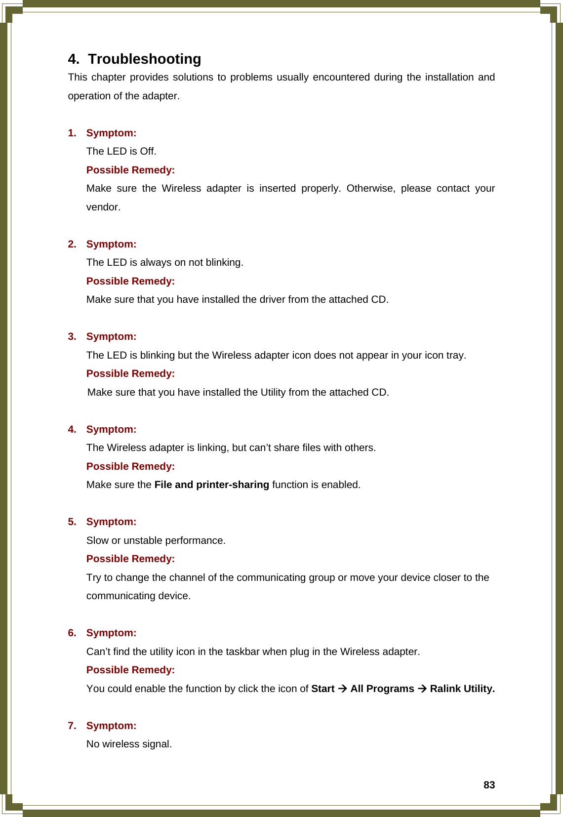  834. Troubleshooting This chapter provides solutions to problems usually encountered during the installation and operation of the adapter.  1. Symptom:  The LED is Off. Possible Remedy: Make sure the Wireless adapter is inserted properly. Otherwise, please contact your vendor.  2. Symptom: The LED is always on not blinking. Possible Remedy: Make sure that you have installed the driver from the attached CD.    3. Symptom: The LED is blinking but the Wireless adapter icon does not appear in your icon tray. Possible Remedy:  Make sure that you have installed the Utility from the attached CD.  4. Symptom: The Wireless adapter is linking, but can’t share files with others. Possible Remedy: Make sure the File and printer-sharing function is enabled.    5. Symptom: Slow or unstable performance. Possible Remedy: Try to change the channel of the communicating group or move your device closer to the communicating device.  6. Symptom: Can’t find the utility icon in the taskbar when plug in the Wireless adapter. Possible Remedy: You could enable the function by click the icon of Start Æ All Programs Æ Ralink Utility.  7. Symptom: No wireless signal. 
