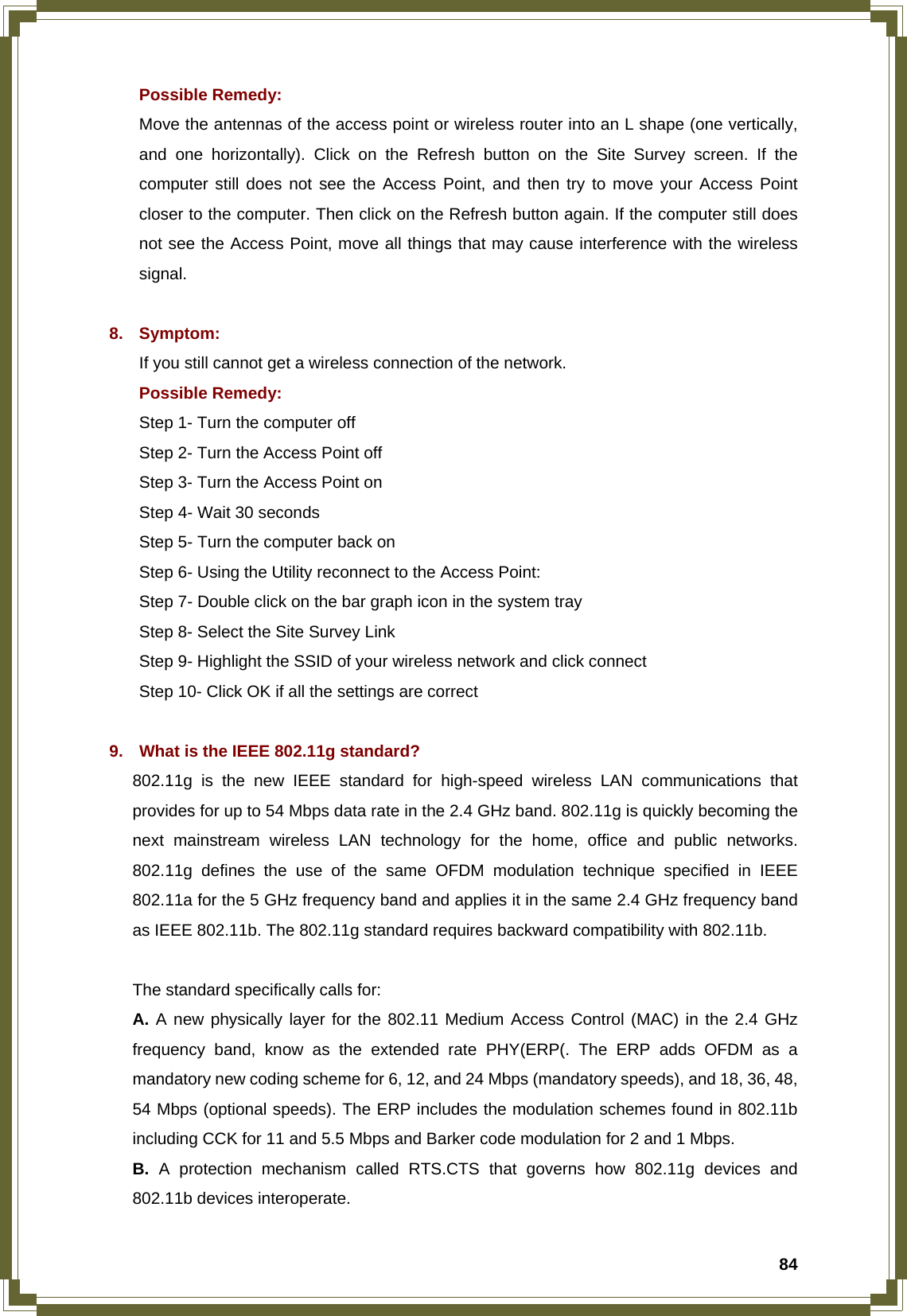  84Possible Remedy: Move the antennas of the access point or wireless router into an L shape (one vertically, and one horizontally). Click on the Refresh button on the Site Survey screen. If the computer still does not see the Access Point, and then try to move your Access Point closer to the computer. Then click on the Refresh button again. If the computer still does not see the Access Point, move all things that may cause interference with the wireless signal.  8. Symptom: If you still cannot get a wireless connection of the network. Possible Remedy: Step 1- Turn the computer off   Step 2- Turn the Access Point off   Step 3- Turn the Access Point on   Step 4- Wait 30 seconds   Step 5- Turn the computer back on Step 6- Using the Utility reconnect to the Access Point:   Step 7- Double click on the bar graph icon in the system tray   Step 8- Select the Site Survey Link   Step 9- Highlight the SSID of your wireless network and click connect   Step 10- Click OK if all the settings are correct  9.  What is the IEEE 802.11g standard? 802.11g is the new IEEE standard for high-speed wireless LAN communications that provides for up to 54 Mbps data rate in the 2.4 GHz band. 802.11g is quickly becoming the next mainstream wireless LAN technology for the home, office and public networks. 802.11g defines the use of the same OFDM modulation technique specified in IEEE 802.11a for the 5 GHz frequency band and applies it in the same 2.4 GHz frequency band as IEEE 802.11b. The 802.11g standard requires backward compatibility with 802.11b.  The standard specifically calls for: A. A new physically layer for the 802.11 Medium Access Control (MAC) in the 2.4 GHz frequency band, know as the extended rate PHY(ERP(. The ERP adds OFDM as a mandatory new coding scheme for 6, 12, and 24 Mbps (mandatory speeds), and 18, 36, 48, 54 Mbps (optional speeds). The ERP includes the modulation schemes found in 802.11b including CCK for 11 and 5.5 Mbps and Barker code modulation for 2 and 1 Mbps. B. A protection mechanism called RTS.CTS that governs how 802.11g devices and 802.11b devices interoperate. 