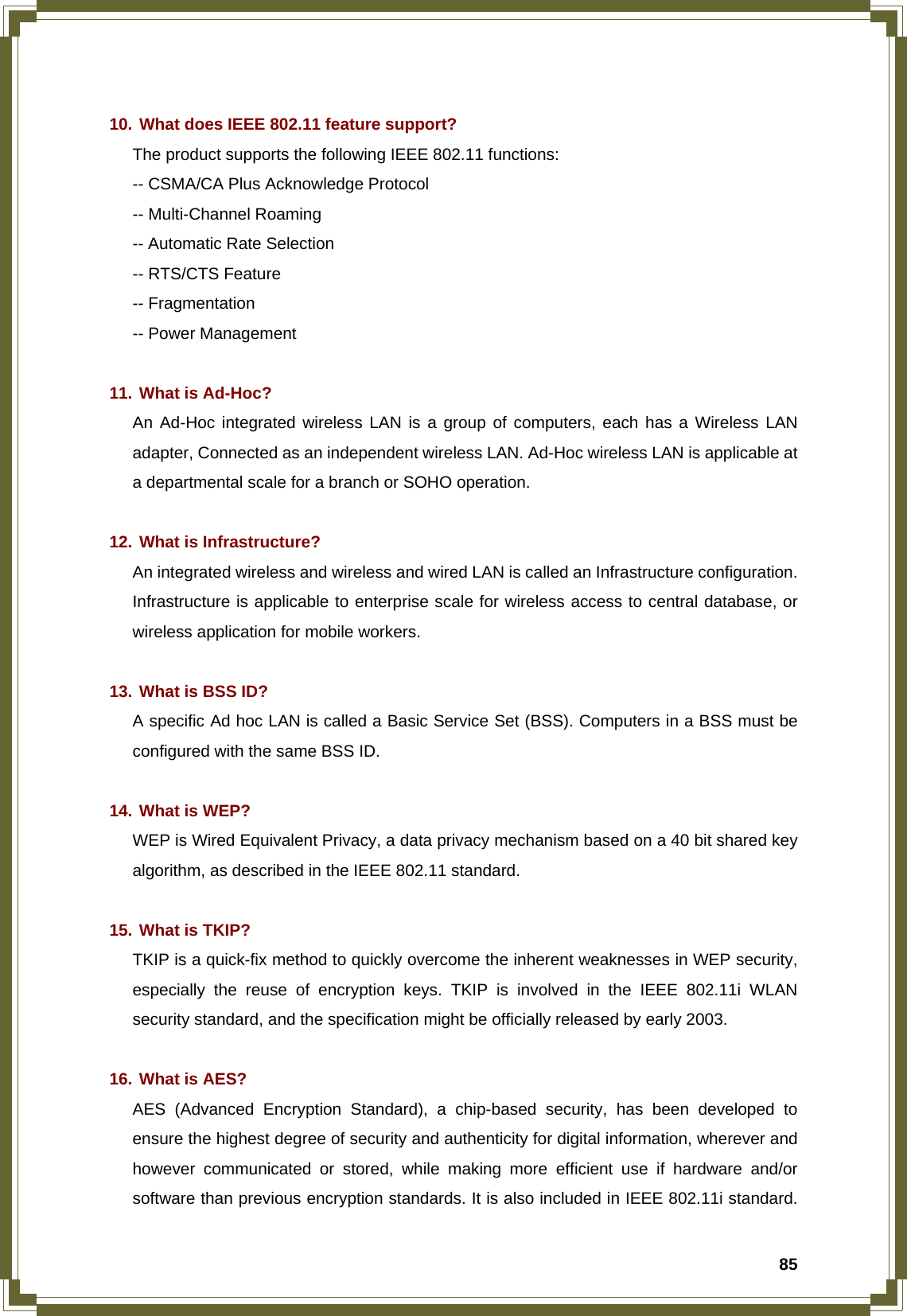  85  10. What does IEEE 802.11 feature support? The product supports the following IEEE 802.11 functions: -- CSMA/CA Plus Acknowledge Protocol -- Multi-Channel Roaming -- Automatic Rate Selection -- RTS/CTS Feature -- Fragmentation -- Power Management  11. What is Ad-Hoc? An Ad-Hoc integrated wireless LAN is a group of computers, each has a Wireless LAN adapter, Connected as an independent wireless LAN. Ad-Hoc wireless LAN is applicable at a departmental scale for a branch or SOHO operation.  12. What is Infrastructure? An integrated wireless and wireless and wired LAN is called an Infrastructure configuration. Infrastructure is applicable to enterprise scale for wireless access to central database, or wireless application for mobile workers.  13. What is BSS ID? A specific Ad hoc LAN is called a Basic Service Set (BSS). Computers in a BSS must be configured with the same BSS ID.  14. What is WEP? WEP is Wired Equivalent Privacy, a data privacy mechanism based on a 40 bit shared key algorithm, as described in the IEEE 802.11 standard.  15. What is TKIP? TKIP is a quick-fix method to quickly overcome the inherent weaknesses in WEP security, especially the reuse of encryption keys. TKIP is involved in the IEEE 802.11i WLAN security standard, and the specification might be officially released by early 2003.  16. What is AES? AES (Advanced Encryption Standard), a chip-based security, has been developed to ensure the highest degree of security and authenticity for digital information, wherever and however communicated or stored, while making more efficient use if hardware and/or software than previous encryption standards. It is also included in IEEE 802.11i standard. 