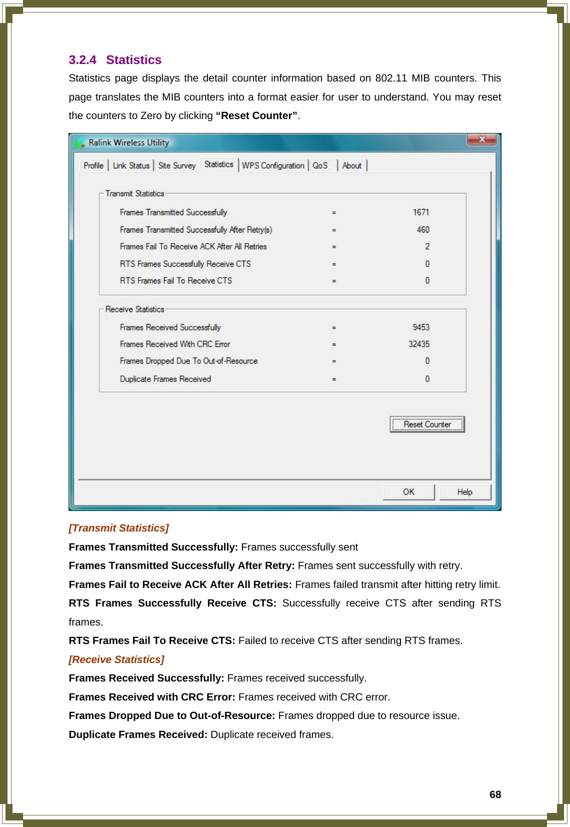  683.2.4 Statistics Statistics page displays the detail counter information based on 802.11 MIB counters. This page translates the MIB counters into a format easier for user to understand. You may reset the counters to Zero by clicking “Reset Counter”.  [Transmit Statistics] Frames Transmitted Successfully: Frames successfully sent Frames Transmitted Successfully After Retry: Frames sent successfully with retry. Frames Fail to Receive ACK After All Retries: Frames failed transmit after hitting retry limit. RTS Frames Successfully Receive CTS: Successfully receive CTS after sending RTS frames. RTS Frames Fail To Receive CTS: Failed to receive CTS after sending RTS frames. [Receive Statistics] Frames Received Successfully: Frames received successfully. Frames Received with CRC Error: Frames received with CRC error. Frames Dropped Due to Out-of-Resource: Frames dropped due to resource issue. Duplicate Frames Received: Duplicate received frames.  