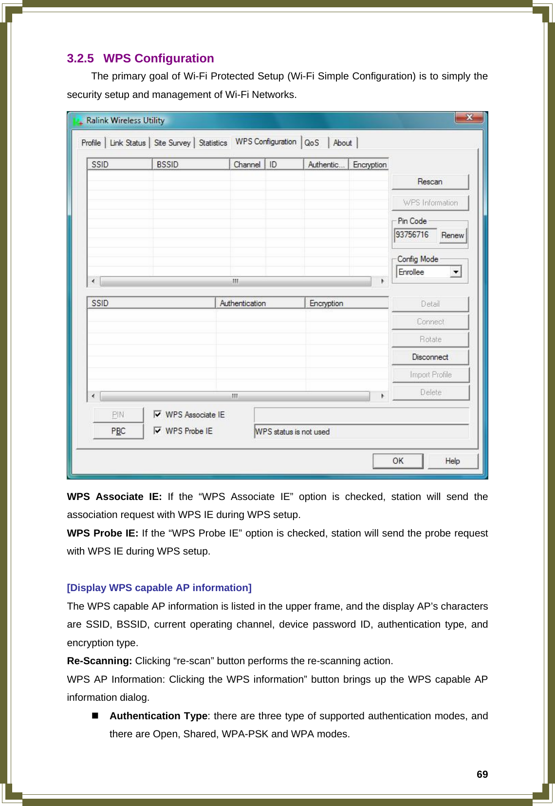  693.2.5 WPS Configuration   The primary goal of Wi-Fi Protected Setup (Wi-Fi Simple Configuration) is to simply the security setup and management of Wi-Fi Networks.  WPS Associate IE: If the “WPS Associate IE” option is checked, station will send the association request with WPS IE during WPS setup. WPS Probe IE: If the “WPS Probe IE” option is checked, station will send the probe request with WPS IE during WPS setup.  [Display WPS capable AP information] The WPS capable AP information is listed in the upper frame, and the display AP’s characters are SSID, BSSID, current operating channel, device password ID, authentication type, and encryption type. Re-Scanning: Clicking “re-scan” button performs the re-scanning action. WPS AP Information: Clicking the WPS information” button brings up the WPS capable AP information dialog.  Authentication Type: there are three type of supported authentication modes, and there are Open, Shared, WPA-PSK and WPA modes. 