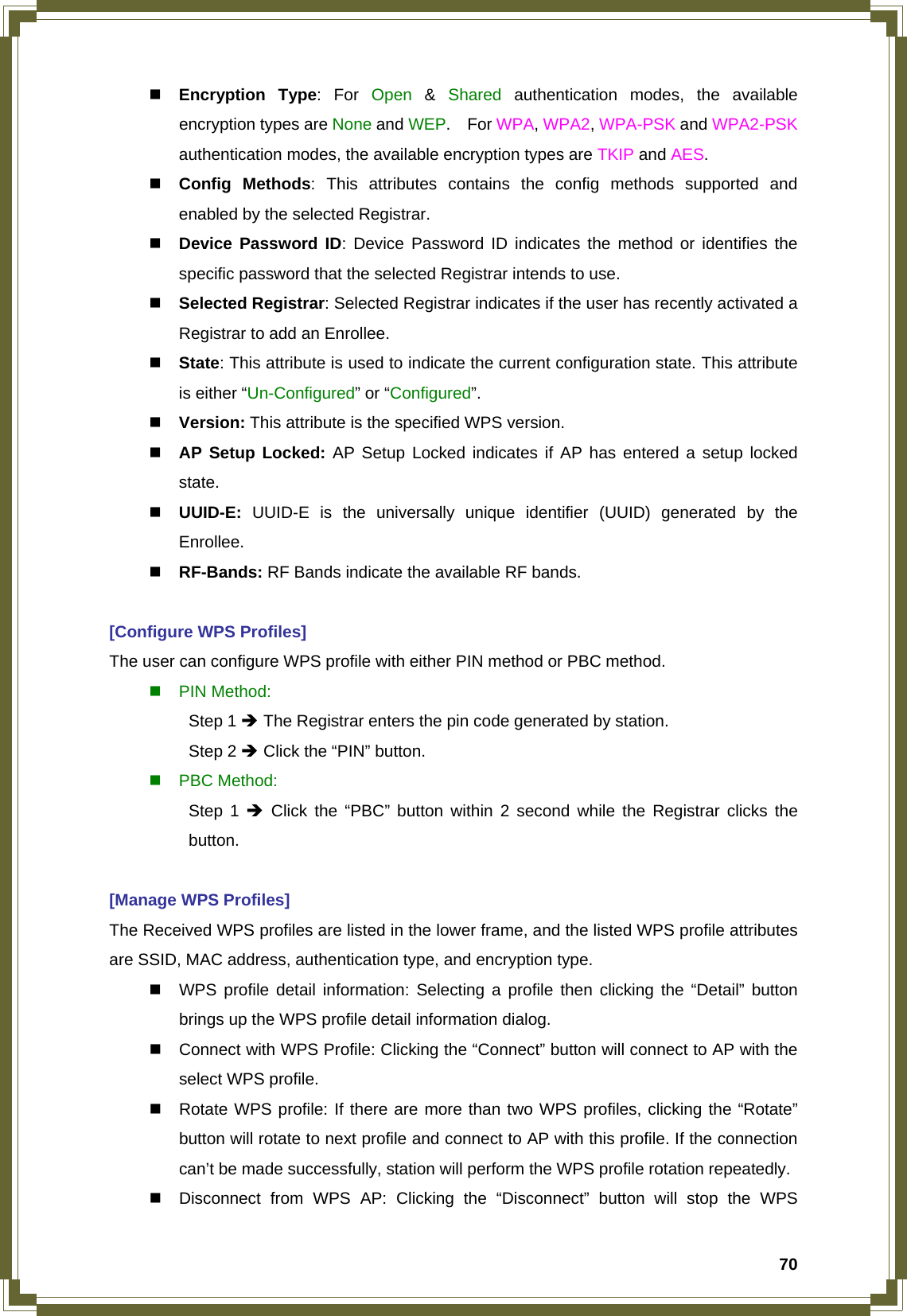  70 Encryption Type: For Open  &amp;  Shared authentication modes, the available encryption types are None and WEP.  For WPA, WPA2, WPA-PSK and WPA2-PSK authentication modes, the available encryption types are TKIP and AES.  Config Methods: This attributes contains the config methods supported and enabled by the selected Registrar.  Device Password ID: Device Password ID indicates the method or identifies the specific password that the selected Registrar intends to use.  Selected Registrar: Selected Registrar indicates if the user has recently activated a Registrar to add an Enrollee.  State: This attribute is used to indicate the current configuration state. This attribute is either “Un-Configured” or “Configured”.  Version: This attribute is the specified WPS version.  AP Setup Locked: AP Setup Locked indicates if AP has entered a setup locked state.  UUID-E:  UUID-E is the universally unique identifier (UUID) generated by the Enrollee.  RF-Bands: RF Bands indicate the available RF bands.  [Configure WPS Profiles] The user can configure WPS profile with either PIN method or PBC method.  PIN Method:  Step 1 Î The Registrar enters the pin code generated by station.  Step 2 Î Click the “PIN” button.  PBC Method:  Step 1 Î Click the “PBC” button within 2 second while the Registrar clicks the  button.  [Manage WPS Profiles] The Received WPS profiles are listed in the lower frame, and the listed WPS profile attributes are SSID, MAC address, authentication type, and encryption type.   WPS profile detail information: Selecting a profile then clicking the “Detail” button brings up the WPS profile detail information dialog.   Connect with WPS Profile: Clicking the “Connect” button will connect to AP with the select WPS profile.   Rotate WPS profile: If there are more than two WPS profiles, clicking the “Rotate” button will rotate to next profile and connect to AP with this profile. If the connection can’t be made successfully, station will perform the WPS profile rotation repeatedly.   Disconnect from WPS AP: Clicking the “Disconnect” button will stop the WPS 