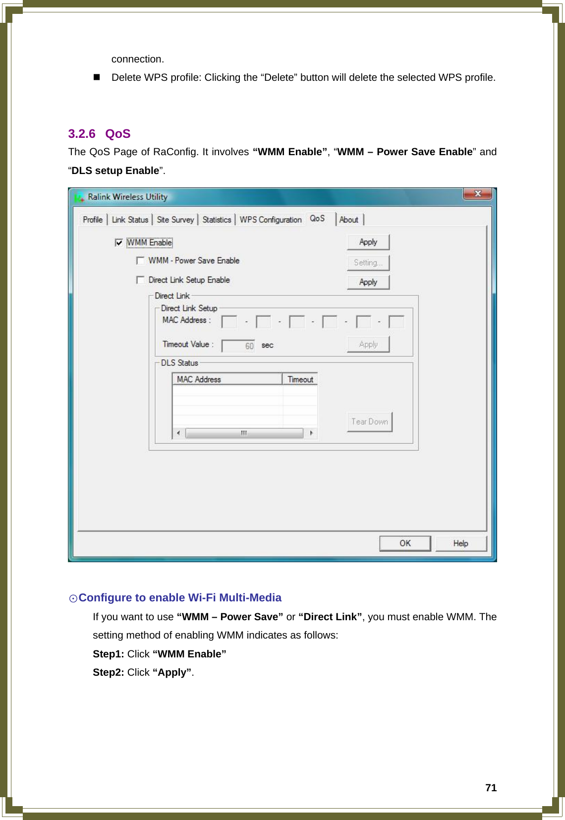  71connection.   Delete WPS profile: Clicking the “Delete” button will delete the selected WPS profile.   3.2.6 QoS The QoS Page of RaConfig. It involves “WMM Enable”, “WMM – Power Save Enable” and “DLS setup Enable”.   ☉Configure to enable Wi-Fi Multi-Media   If you want to use “WMM – Power Save” or “Direct Link”, you must enable WMM. The   setting method of enabling WMM indicates as follows:  Step1: Click “WMM Enable”  Step2: Click “Apply”.  