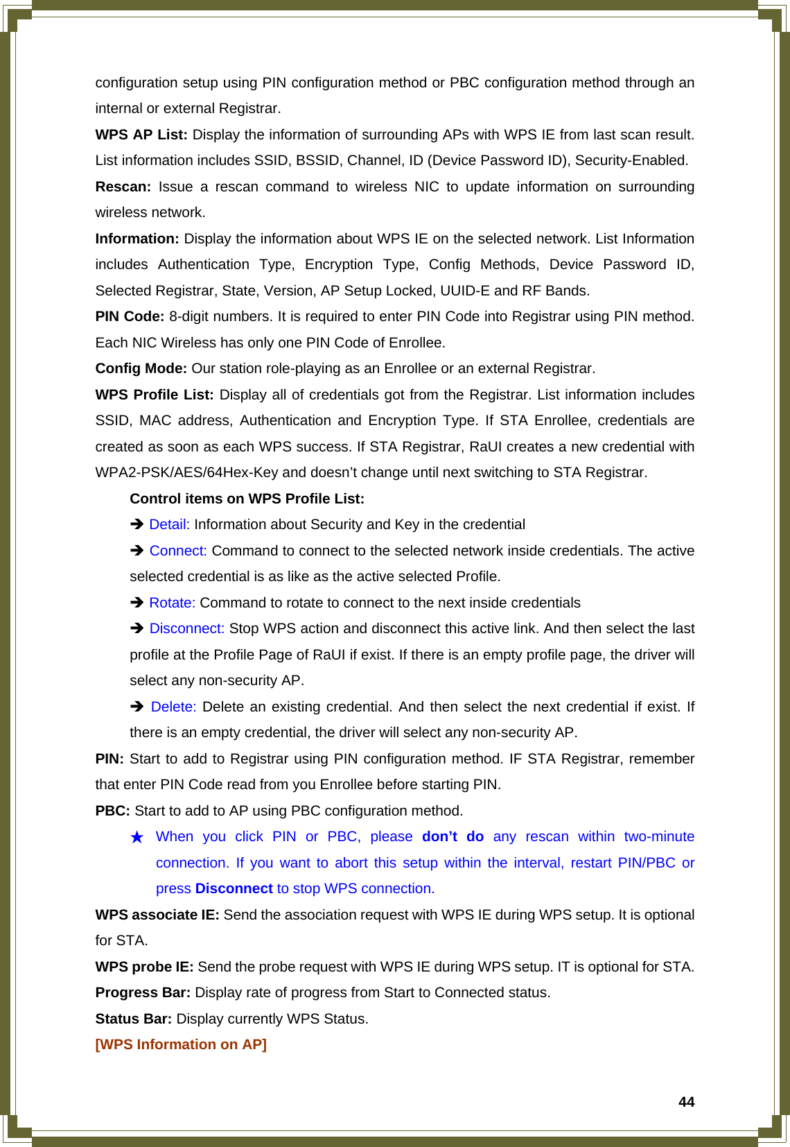  44configuration setup using PIN configuration method or PBC configuration method through an internal or external Registrar. WPS AP List: Display the information of surrounding APs with WPS IE from last scan result. List information includes SSID, BSSID, Channel, ID (Device Password ID), Security-Enabled. Rescan: Issue a rescan command to wireless NIC to update information on surrounding wireless network. Information: Display the information about WPS IE on the selected network. List Information includes Authentication Type, Encryption Type, Config Methods, Device Password ID, Selected Registrar, State, Version, AP Setup Locked, UUID-E and RF Bands. PIN Code: 8-digit numbers. It is required to enter PIN Code into Registrar using PIN method. Each NIC Wireless has only one PIN Code of Enrollee. Config Mode: Our station role-playing as an Enrollee or an external Registrar. WPS Profile List: Display all of credentials got from the Registrar. List information includes SSID, MAC address, Authentication and Encryption Type. If STA Enrollee, credentials are created as soon as each WPS success. If STA Registrar, RaUI creates a new credential with WPA2-PSK/AES/64Hex-Key and doesn’t change until next switching to STA Registrar.   Control items on WPS Profile List:  Î Detail: Information about Security and Key in the credential  Î Connect: Command to connect to the selected network inside credentials. The active   selected credential is as like as the active selected Profile.  Î Rotate: Command to rotate to connect to the next inside credentials  Î Disconnect: Stop WPS action and disconnect this active link. And then select the last   profile at the Profile Page of RaUI if exist. If there is an empty profile page, the driver will   select any non-security AP.  Î Delete: Delete an existing credential. And then select the next credential if exist. If   there is an empty credential, the driver will select any non-security AP. PIN: Start to add to Registrar using PIN configuration method. IF STA Registrar, remember that enter PIN Code read from you Enrollee before starting PIN.   PBC: Start to add to AP using PBC configuration method. ★ When you click PIN or PBC, please don’t do any rescan within two-minute connection. If you want to abort this setup within the interval, restart PIN/PBC or press Disconnect to stop WPS connection. WPS associate IE: Send the association request with WPS IE during WPS setup. It is optional for STA. WPS probe IE: Send the probe request with WPS IE during WPS setup. IT is optional for STA. Progress Bar: Display rate of progress from Start to Connected status. Status Bar: Display currently WPS Status. [WPS Information on AP] 