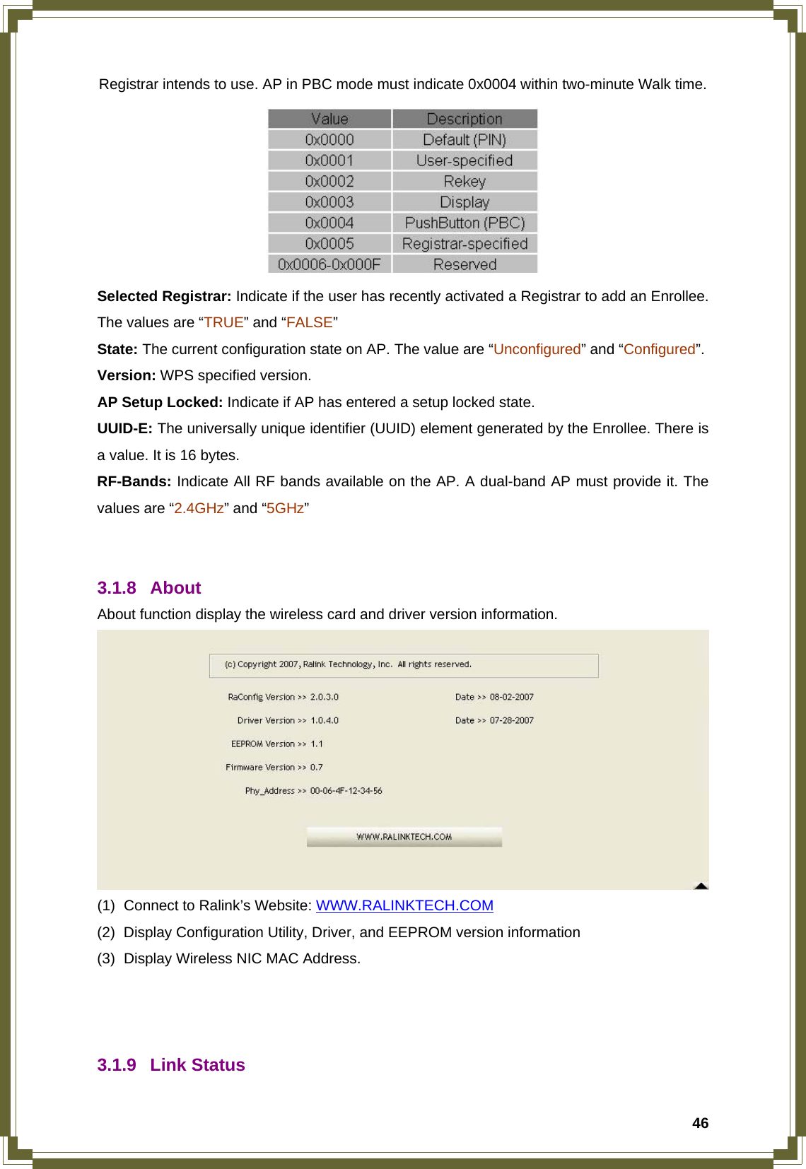  46Registrar intends to use. AP in PBC mode must indicate 0x0004 within two-minute Walk time.  Selected Registrar: Indicate if the user has recently activated a Registrar to add an Enrollee. The values are “TRUE” and “FALSE” State: The current configuration state on AP. The value are “Unconfigured” and “Configured”. Version: WPS specified version. AP Setup Locked: Indicate if AP has entered a setup locked state. UUID-E: The universally unique identifier (UUID) element generated by the Enrollee. There is a value. It is 16 bytes. RF-Bands: Indicate All RF bands available on the AP. A dual-band AP must provide it. The values are “2.4GHz” and “5GHz”   3.1.8 About  About function display the wireless card and driver version information.  (1)  Connect to Ralink’s Website: WWW.RALINKTECH.COM (2)  Display Configuration Utility, Driver, and EEPROM version information (3)  Display Wireless NIC MAC Address.    3.1.9 Link Status 