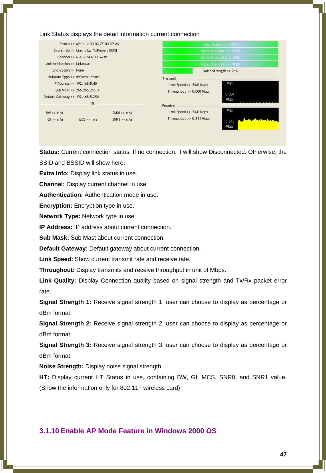  47Link Status displays the detail information current connection  Status: Current connection status. If no connection, it will show Disconnected. Otherwise, the SSID and BSSID will show here. Extra Info: Display link status in use. Channel: Display current channel in use. Authentication: Authentication mode in use. Encryption: Encryption type in use. Network Type: Network type in use. IP Address: IP address about current connection. Sub Mask: Sub Mast about current connection. Default Gateway: Default gateway about current connection. Link Speed: Show current transmit rate and receive rate.   Throughout: Display transmits and receive throughput in unit of Mbps. Link Quality: Display Connection quality based on signal strength and Tx/Rx packet error rate. Signal Strength 1: Receive signal strength 1, user can choose to display as percentage or dBm format. Signal Strength 2: Receive signal strength 2, user can choose to display as percentage or dBm format. Signal Strength 3: Receive signal strength 3, user can choose to display as percentage or dBm format. Noise Strength: Display noise signal strength. HT: Display current HT Status in use, containing BW, GI, MCS, SNR0, and SNR1 value. (Show the information only for 802.11n wireless card)    3.1.10 Enable AP Mode Feature in Windows 2000 OS 