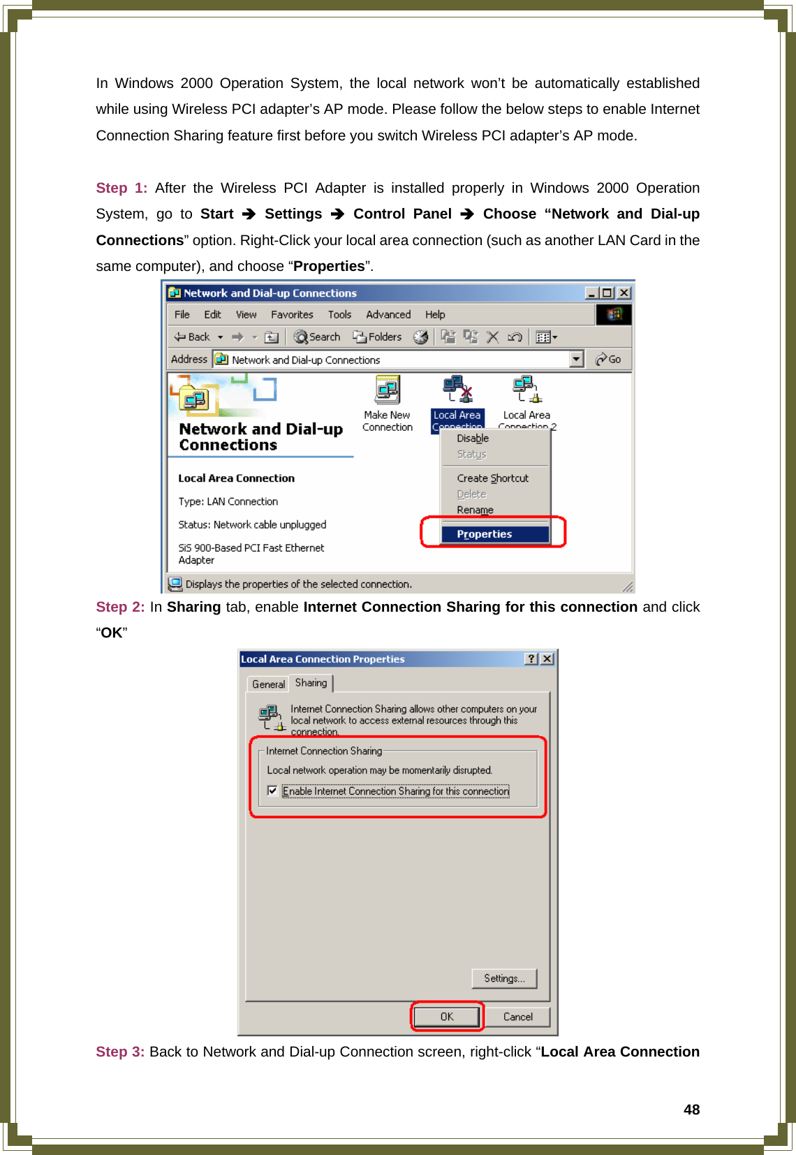  48In Windows 2000 Operation System, the local network won’t be automatically established while using Wireless PCI adapter’s AP mode. Please follow the below steps to enable Internet Connection Sharing feature first before you switch Wireless PCI adapter’s AP mode.  Step 1: After the Wireless PCI Adapter is installed properly in Windows 2000 Operation System, go to Start Î Settings Î Control Panel Î Choose “Network and Dial-up Connections” option. Right-Click your local area connection (such as another LAN Card in the same computer), and choose “Properties”.  Step 2: In Sharing tab, enable Internet Connection Sharing for this connection and click “OK”  Step 3: Back to Network and Dial-up Connection screen, right-click “Local Area Connection 