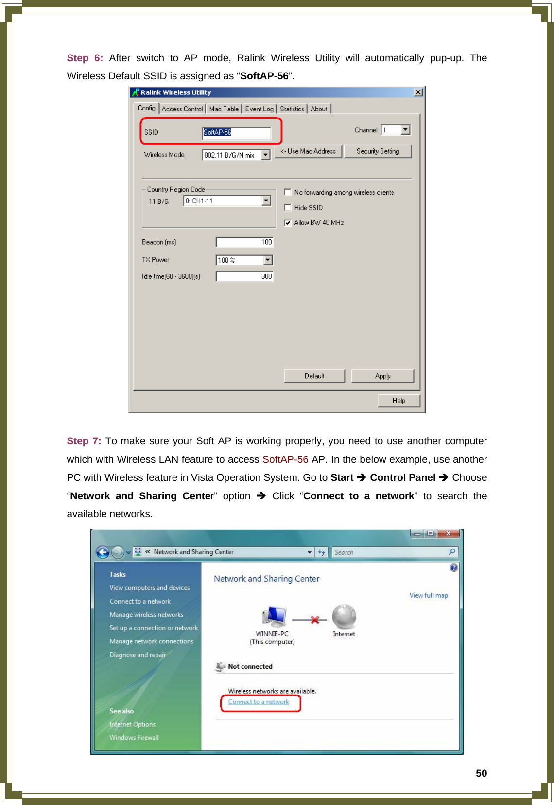  50Step 6: After switch to AP mode, Ralink Wireless Utility will automatically pup-up. The Wireless Default SSID is assigned as “SoftAP-56”.   Step 7: To make sure your Soft AP is working properly, you need to use another computer which with Wireless LAN feature to access SoftAP-56 AP. In the below example, use another PC with Wireless feature in Vista Operation System. Go to Start Î Control Panel Î Choose “Network and Sharing Center” option Î Click “Connect to a network” to search the available networks.  