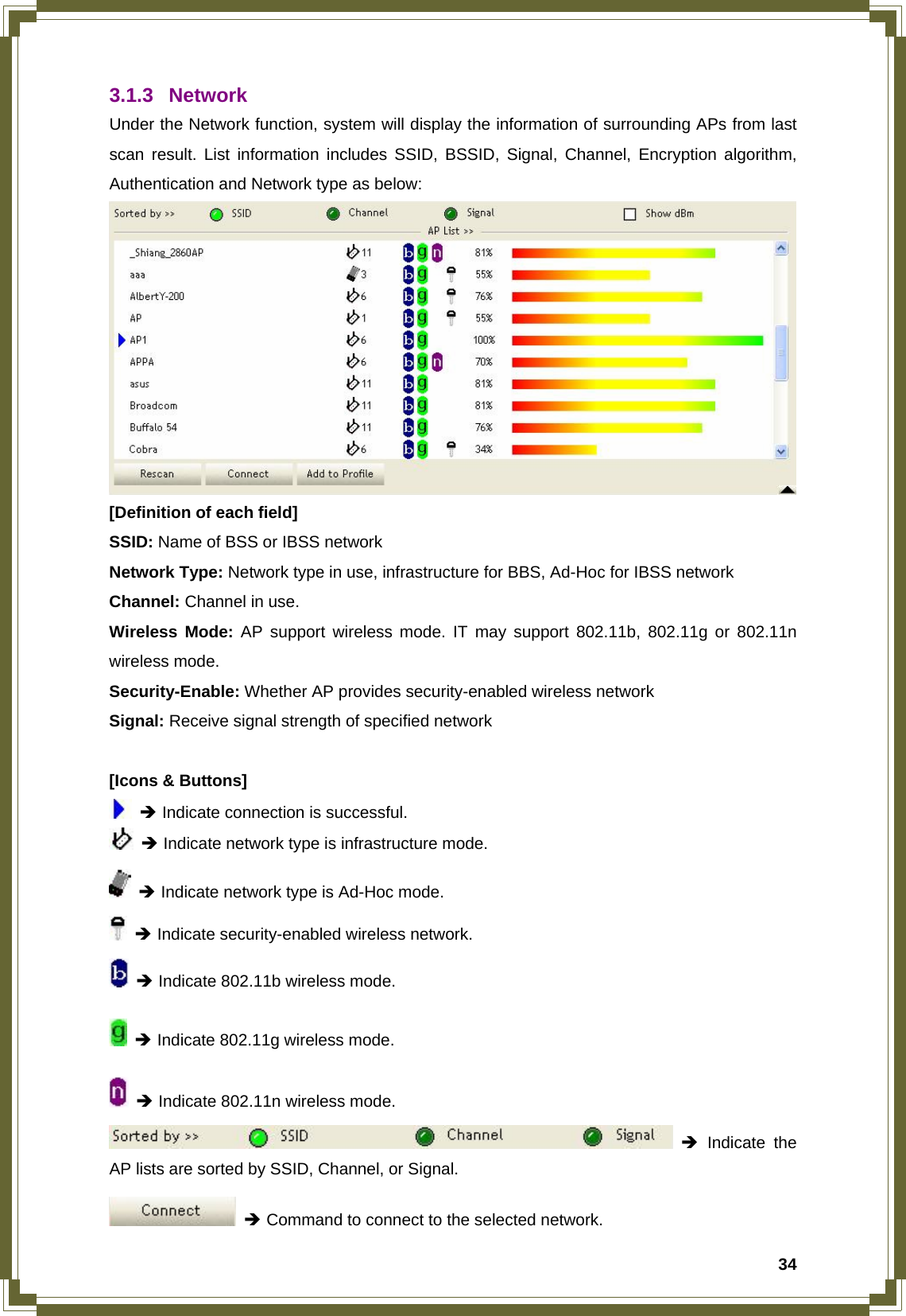  343.1.3 Network Under the Network function, system will display the information of surrounding APs from last scan result. List information includes SSID, BSSID, Signal, Channel, Encryption algorithm, Authentication and Network type as below:  [Definition of each field] SSID: Name of BSS or IBSS network Network Type: Network type in use, infrastructure for BBS, Ad-Hoc for IBSS network Channel: Channel in use. Wireless Mode: AP support wireless mode. IT may support 802.11b, 802.11g or 802.11n wireless mode. Security-Enable: Whether AP provides security-enabled wireless network Signal: Receive signal strength of specified network  [Icons &amp; Buttons]  Î Indicate connection is successful.  Î Indicate network type is infrastructure mode.  Î Indicate network type is Ad-Hoc mode.  Î Indicate security-enabled wireless network.  Î Indicate 802.11b wireless mode.  Î Indicate 802.11g wireless mode.  Î Indicate 802.11n wireless mode.  Î Indicate the AP lists are sorted by SSID, Channel, or Signal.  Î Command to connect to the selected network. 